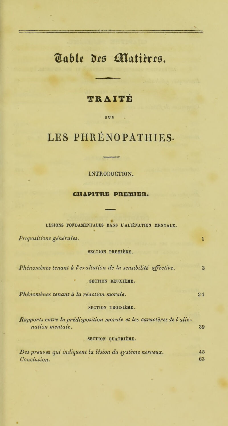 ^able its ^SHixtifrf0. TRAITÉ St’R LES PHExÉNOPATHIES. INTRODUCTION. CHAPITRE PREMIER. t LÉSIOIVS FOKDAMEJiTALES DANS L’ALIÉNATION MENTALE. Propositions générales. 1 SECTION PaEMlÈnE. Phénomènes tenant à Vexaltation de la sensibilité affective. 3 ' SECTION DEUXIÈME. Phénomènes tenant à la réaction morale. 24 SECTION TROISIÈME, Rapports entre la prédisposition morale et les caractères de l'alié- nation mentale. 39 SECTION QUATRIÈME. Des preuve qui indiquent la lésion du système nerveux. 45 Conclusion. 03