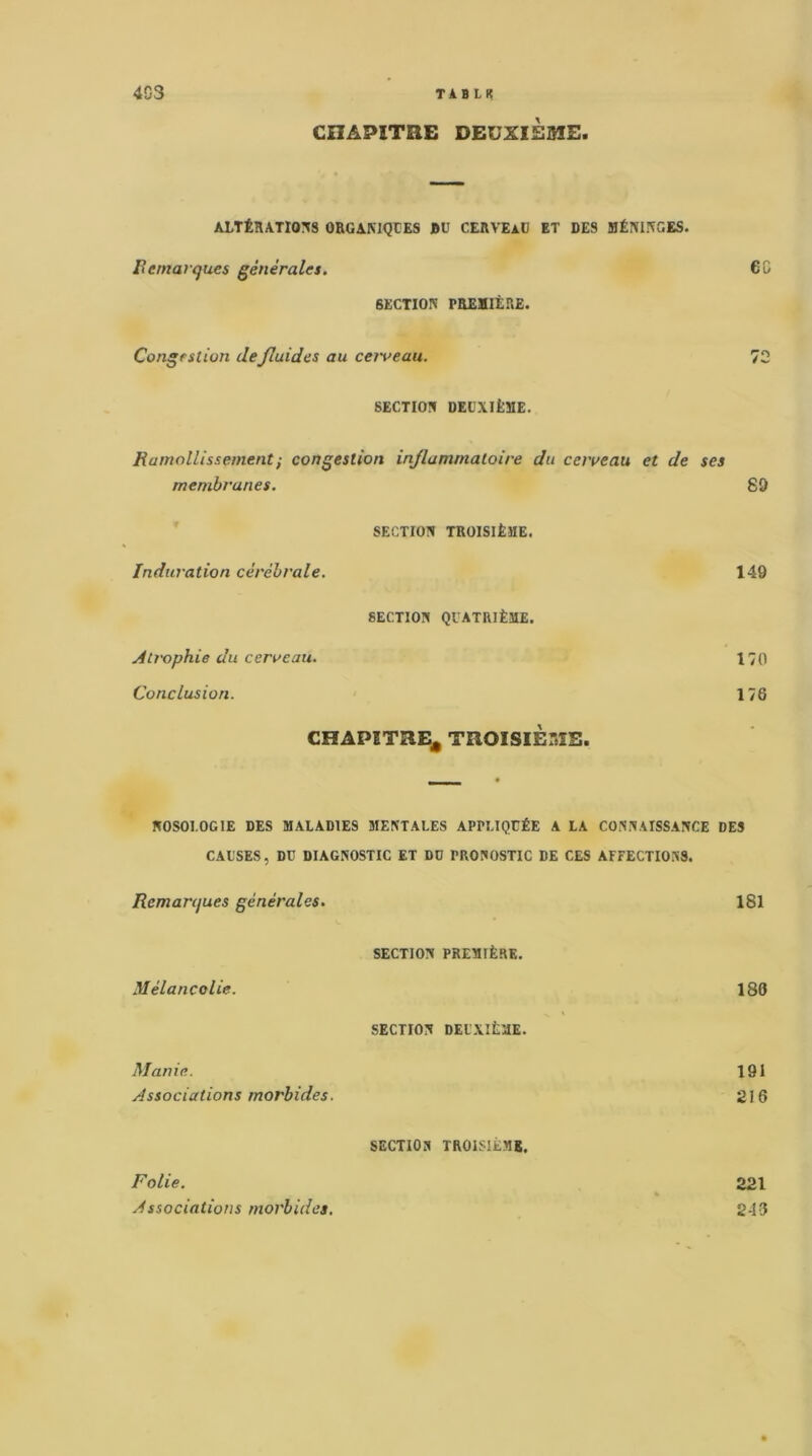 4G3 TAB LK CHAPITRE DEUXIÈSIE. A-LTÉHATms ORGAMQCES BU CERVEAU ET DES BÉmKGES. remarques générales. 6C SECTION PREaiÈRE. Congestion defluides au cei'veau. 72 SECTION DEUXIÈME. Ramollissement ; congestion inflammatoire du cerveau et de ses membranes. 89 SECTION TROISIÈME. Induration cérébrale. 149 SECTION QUATRIÈME. Atrophie du cerveau. 170 Conclusion. 176 CHAPITRE^ TROISIÈME. NOSOLOGIE DES MALADIES MENTALES APPLIQUÉE A LA CONNAISSANCE DES CAUSES, DU DIAGNOSTIC ET DO PRONOSTIC DE CES AFFECTIONS. Remarques générales. 181 SECTION PREMIÈRE. Mélancolie. 186 SECTION DEUXIÈME. Manie. 191 Associations morbides. 216 SECTION TROISIÈME, Folie. 221 Associations morbides. 243