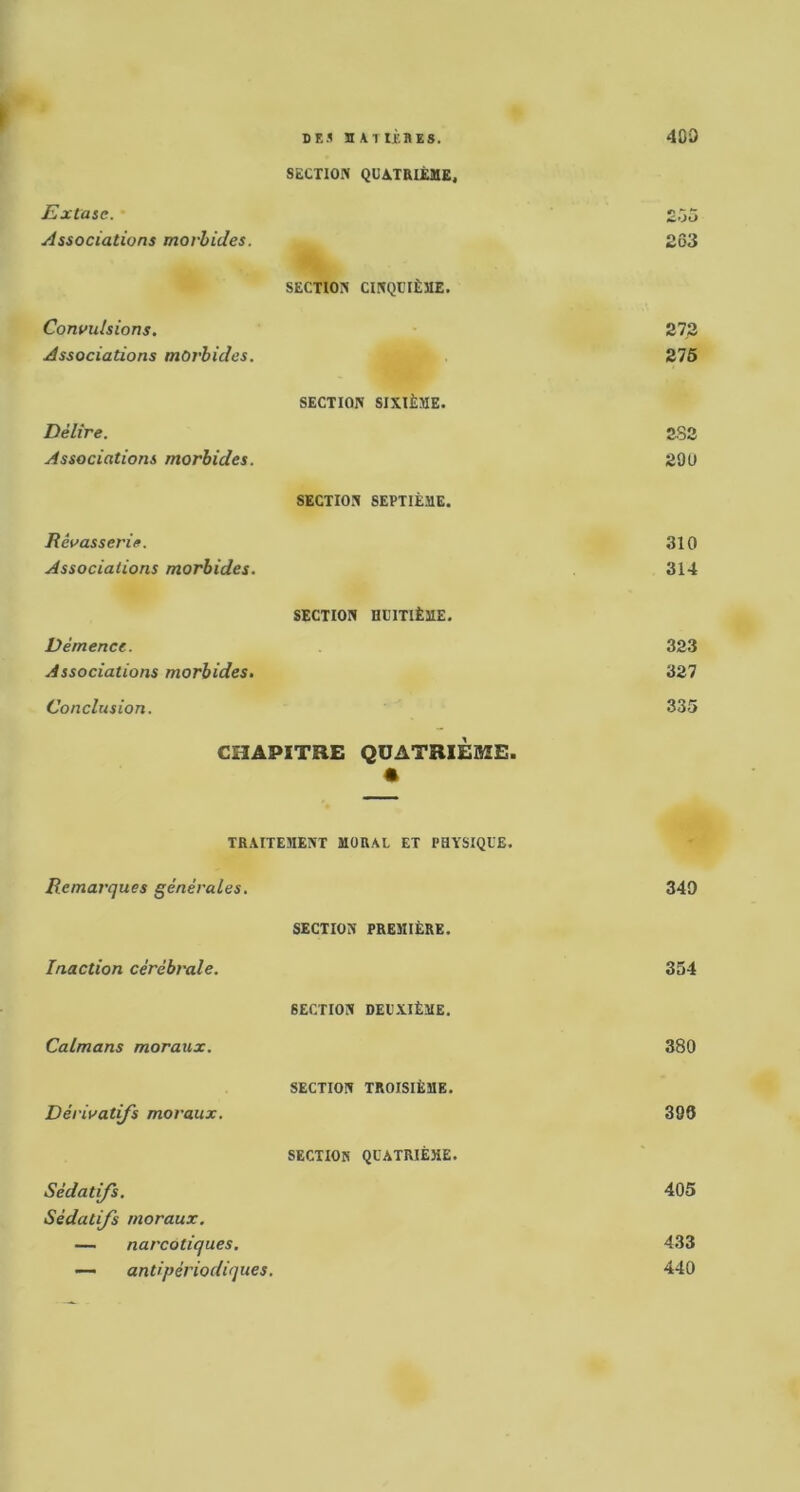 DES nATlJKBES. 400 \ Extaie. SECTION QUATRIÈME. £ô5 Associations morbides. 263 Convulsions. SECTION CINQUIÈME. 27.2 Associations morbides. 276 Délire. SECTION SIXIÈME. 2S2 Associations morbides. 29U Rêvasserie. SECTION SEPTIÈME. 310 Associations morbides. 314 Démence. SECTION HUITIÈME. 323 Associations morbides. 327 Conclusion. 335 CHAPITRE QUATRIÈME. • TRAITEMENT MORAL ET PHYSIQUE. Remarques générales. 340 Inaction cérébi'ole. SECTION PREMIÈRE. 354 Caïmans moraux. SECTION DEUXIÈME. 380 Dérivâtes moraux. SECTION TROISIÈME. 399 Sédatifs. SECTION QUATRIÈME. 405 Sédatifs moraux. — narcotiques. 433 — antipériodiques. 440