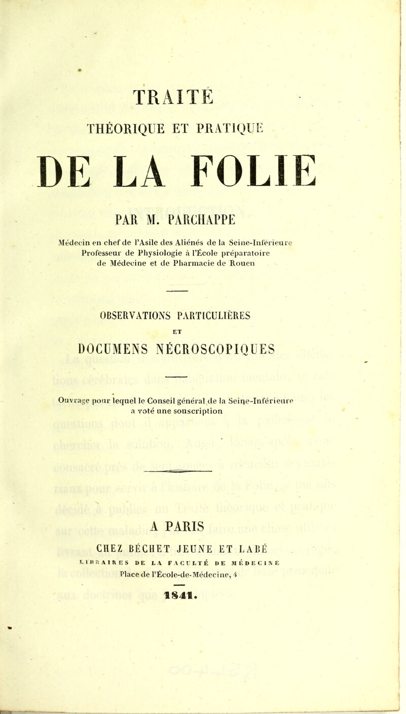TRAITE THÉORIQUE ET PRATIQUE DE LA FOLIE PAR M. PARCHAPPE Médecin en chef de l’Asile des Aliénés de la Seine-Inféi ieure Professeur de Physiologie à l’École préparatoire de Médecine et de Pharmacie de Rouen OBSERVATIONS PARTLCULIÈRES ET DOCÜMENS NËCROSCOPIQÜES Ouvrage pour lequel le Conseil général de la Seiqe-Inférieure a voté une souscription A PARIS CHEZ BÉCHET JEUNE ET LABÉ E 1 B a A I R Ë s DE LA F A C E L T É DE M É D E C 1 IV E Place de l’École-de-Médecine, 4 1S41