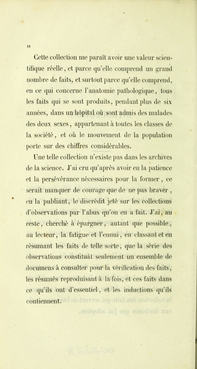 Cette collection me paraît avoir une valeur scien- tifique réelle, et parce qu’elle comprend un grand nombre de faits^ et surtout parce qu’elle comprend^ en ce qui concerne l’anatomie pathologique, tous les faits qui se sont produits ^ pendant plus de six années, dans un hôpital où sont admis des malades des deux sexes, appartenant à toutes les classes de la société, et où le mouvement de la population porte sur des chiffres considérables. Une telle collection n’existe pas dans les archives de la science. J’ai cru qu’après avoir eu la patience et la persévérance nécessaires pour la former , ce serait manquer de courage que de ne pas braver , en la publiant, le discrédit jeté sur les collections d’observations par l’abus qu’on en a fait. J’ai, au reste, cherché à épargner, autant que possible, au lecteur, la fatigue et l’ennui, en classant et en résumant les faits de telle sorte, que la série des observations constituât seulement un ensemble de documens à consulter pour la vérification des faits, les résumés reproduisant à la fois, et ces faits dans ce qu’ils ont d’essentiel, et les inductions qu’ils contiennent.
