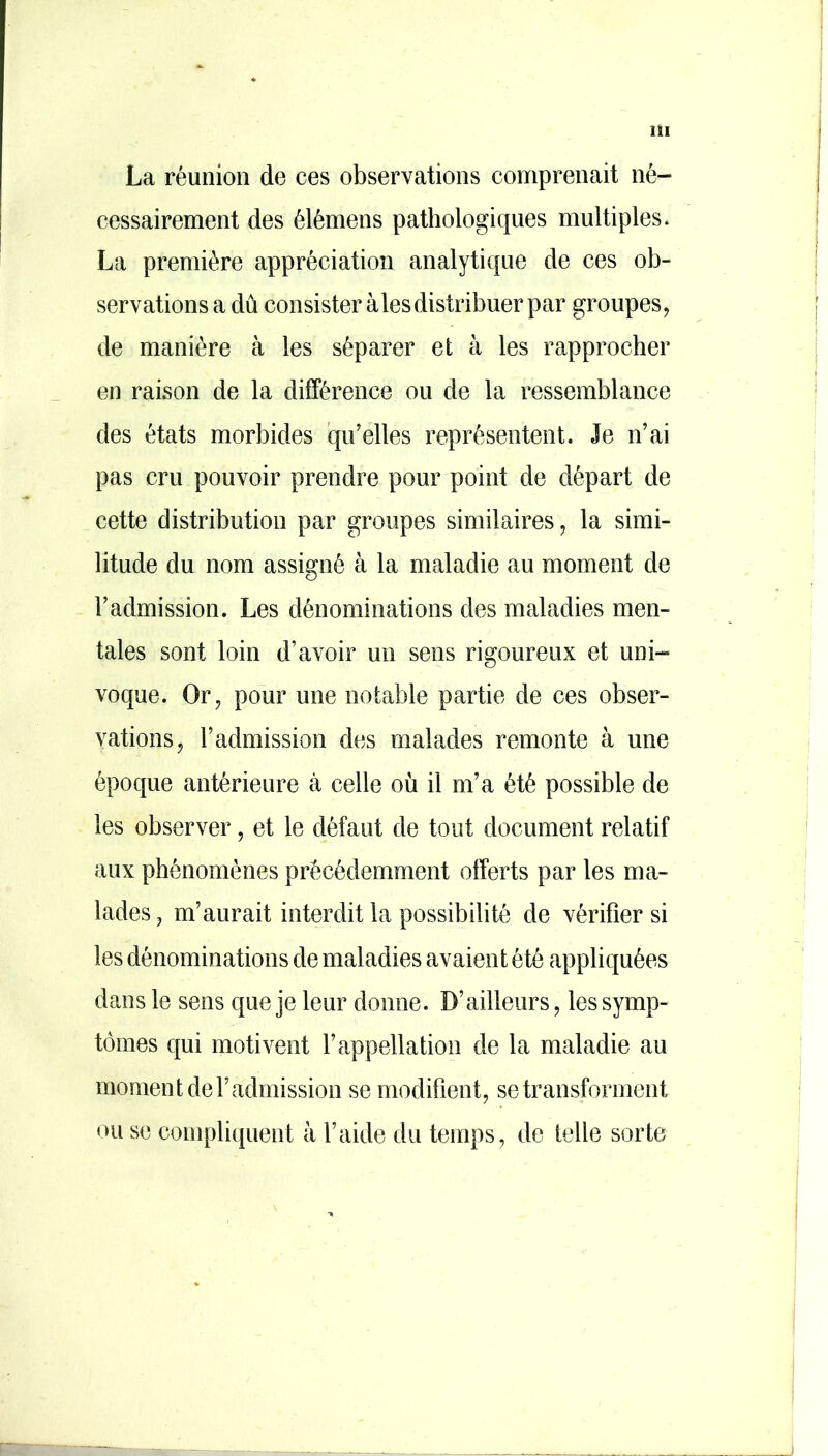 La réunion de ces observations comprenait né- cessairement des élémens pathologiques multiples* La première appréciation analytique de ces ob- servations a dû consister aies distribuer par groupes, de manière à les séparer et à les rapprocher en raison de la différence ou de la ressemblance des états morbides qu’elles représentent. Je n’ai pas cru pouvoir prendre pour point de départ de cette distribution par groupes similaires, la simi- litude du nom assigné à la maladie au moment de l’admission. Les dénominations des maladies men- tales sont loin d’avoir un sens rigoureux et uni- voque. Or, pour une notable partie de ces obser- vations, l’admission des malades remonte à une époque antérieure à celle où il m’a été possible de les observer, et le défaut de tout document relatif aux phénomènes précédemment offerts par les ma- lades , m’aurait interdit la possibilité de vérifier si les dénominations de maladies avaient été appliquées dans le sens que je leur donne. D’ailleurs, les symp- tômes qui motivent l’appellation de la maladie au moment de l’admission se modifient, se transforment ou se compliquent à l’aide du temps, de telle sorte