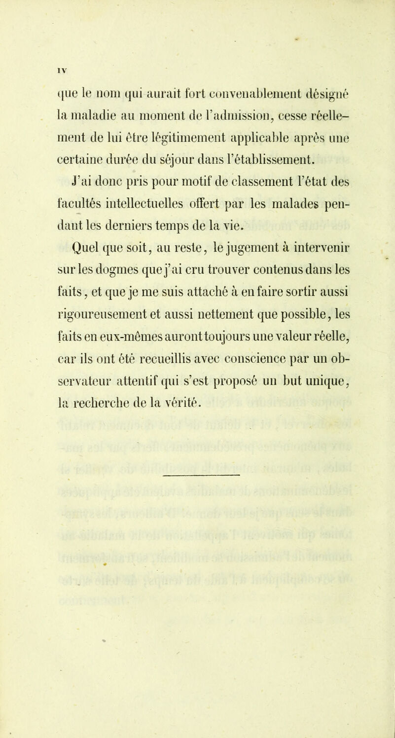 ([lie le nom qui aurait fort convenablement désigné la maladie au moment de radmission, cesse réelle- ment de lui être légitimement applicable après une certaine durée du séjour dans l’établissement. J’ai donc pris pour motif de classement l’état des facultés intellectuelles offert par les malades pen- dant les derniers temps de la vie. Quel que soit, au reste, le jugement à intervenir sur les dogmes que j’ai cru trouver contenus dans les faits, et que je me suis attaché à en faire sortir aussi rigoureusement et aussi nettement que possible, les faits en eux-mêmes auront toujours une valeur réelle, car ils ont été recueillis avec conscience par un ob- servateur attentif qui s’est proposé un but unique, la recbercbe de la vérité.
