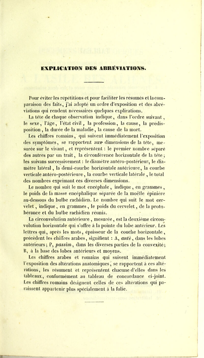 ElILPLECATiOM EEES ABRÉVEATl^IV^. Pour éviter les répétitions et pour faciliter les résumés et la com- paraison des faits, j’ai adopté un ordre d’exposition et des abré- viations qui rendent nécessaires quelques explications. La tète de chaque observation indique, dans l’ordre suivant, 1e sexe, l’âge, l’état civil, la profession, la cause, la prédis- position , la durée de la maladie, la cause de la mort. Les chitfres romains, qui suivent immédiatement l’exposition des symptômes, se rapportent auxr dimensions de la tète, me- surée sur le vivant, et représentent ; le premier nombre séparé des autres par un trait, la circonférence horizontale de la tète ; les suivans successivement ; le diamètre antéro-postérieur, le dia- mètre latéral, la demi-courbe horizontale anterieure, la courbe verticale antéro-postérieure, la courbe verticale latérale , le total des nombres exprimant ces diverses dimensions. Le nombre qui suit le mot encéphale , indique, en grammes , le poids de la masse encéphalique séparée de la moelle épinière au-dessous du bulbe rachidien. Le nombre qui suit le mot cer- velet , indique, en grammes , le poids du cervelet, de la protu- bérance et du bulbe rachidien réunis. La circonvolution antérieure , mesurée, est la deuxième circon- volution horizontale qui s’otîre à la pointe du lobe antérieur. Les lettres qui, après les mots, épaisseur de la couche horizontale , précèdent les chiffres arabes, signifient : A, antè ^ dans les lobes antérieurs; P, passîm^ dans les diverses parties de la convexité; B, à la base des lobes antérieurs et moyens. Les chiffres arabes et romains qui suivent immédiatement l’exposition des altérations anatomiques, se rapportent à ces alté- rations, les résument et représentent chacune d’elles dans les tableaux, conformément au tableau de concordance ci-joint. Les chiffres romains désignent celles de ces altérations qui pa- raissent appartenir plus spécialement cà la folie.