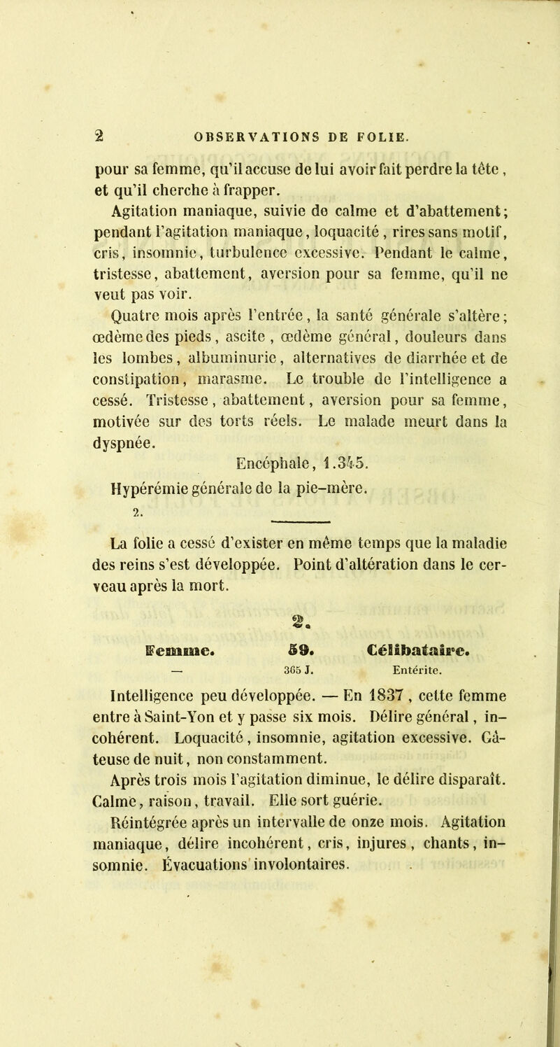 pour sa femme, qu’il accuse de lui avoir fait perdre la tête, et qu’il cherche à frapper. Agitation maniaque, suivie de calme et d’abattement; pendant l’agitation maniaque, loquacité , rires sans motif, cris, insomnie, turbulence excessive. Pendant le calme, tristesse, abattement, aversion pour sa femme, qu’il ne veut pas voir. Quatre mois après l’entrée, la santé générale s’altère ; œdème des pieds, ascite , œdème général, douleurs dans les lombes, albuminurie, alternatives de diarrhée et de constipation, marasme. Le trouble de l’intelligence a cessé. Tristesse , abattement, aversion pour sa femme, motivée sur des torts réels. Le malade meurt dans la dyspnée. Encéphale, i.Skb. Hypérémie générale de la pie-mère. 2. La folie a cessé d’exister en meme temps que la maladie des reins s’est développée. Point d’altération dans le cer- veau après la mort. 2. Géminé* 59* Célibataire. — 365 J. Entérite. Intelligence peu développée. — En 1837 , cette femme entre à Saint-Yon et y passe six mois. Délire général, in- cohérent. Loquacité , insomnie, agitation excessive. Gâ- teuse de nuit, non constamment. Après trois mois l’agitation diminue, le délire disparaît. Calme, raison, travail. Elle sort guérie. Réintégrée après un intervalle de onze mois. Agitation maniaque, délire incohérent, cris, injures , chants, in- somnie. Évacuations'involontaires.