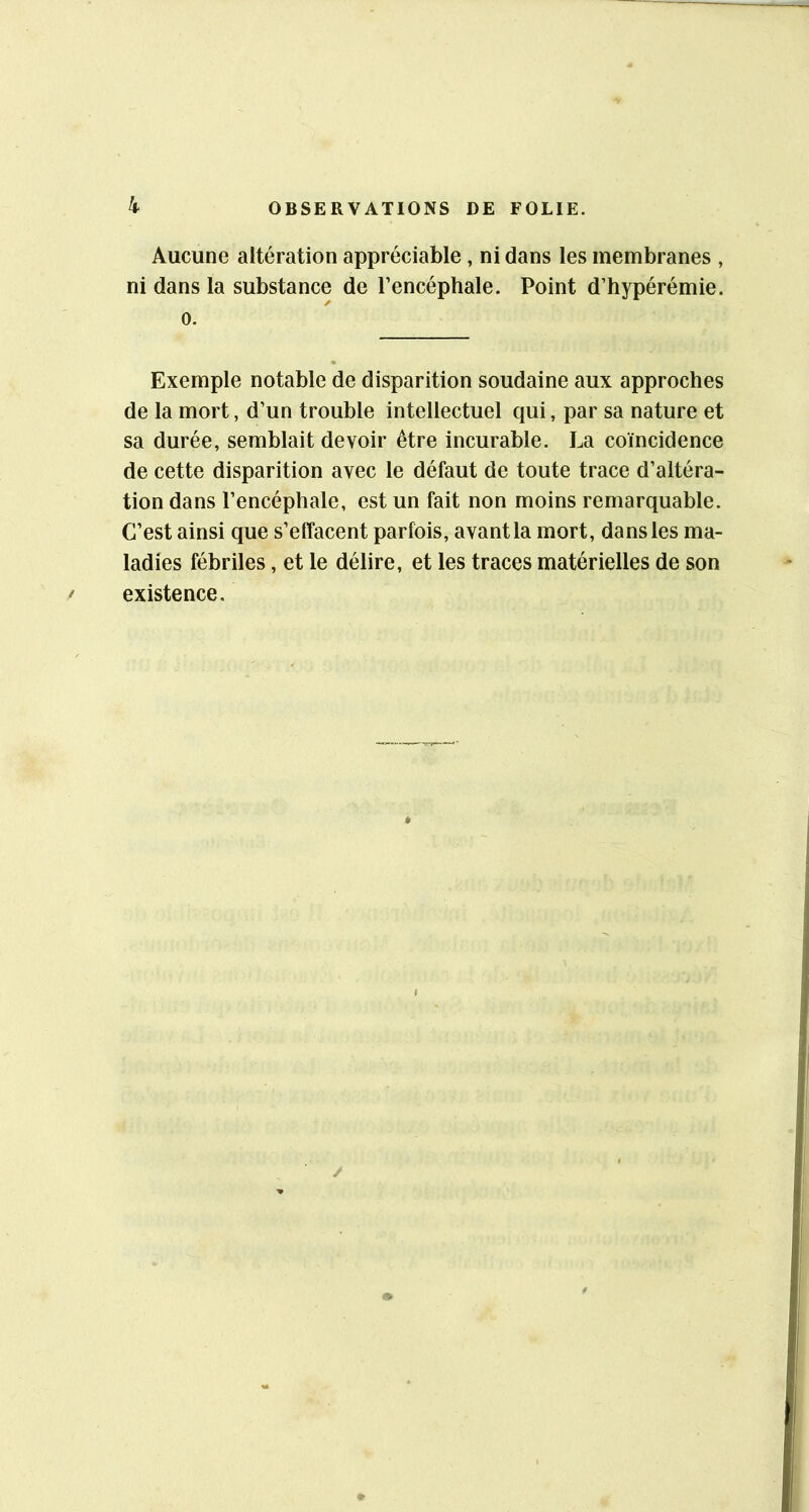 Aucune altération appréciable, ni dans les membranes , ni dans la substance de l’encéphale. Point d’hypérémie. 0. Exemple notable de disparition soudaine aux approches de la mort, d’un trouble intellectuel qui, par sa nature et sa durée, semblait devoir être incurable. La coïncidence de cette disparition avec le défaut de toute trace d’altéra- tion dans l’encéphale, est un fait non moins remarquable. C’est ainsi que s’effacent parfois, avant la mort, dans les ma- ladies fébriles, et le délire, et les traces matérielles de son existence.