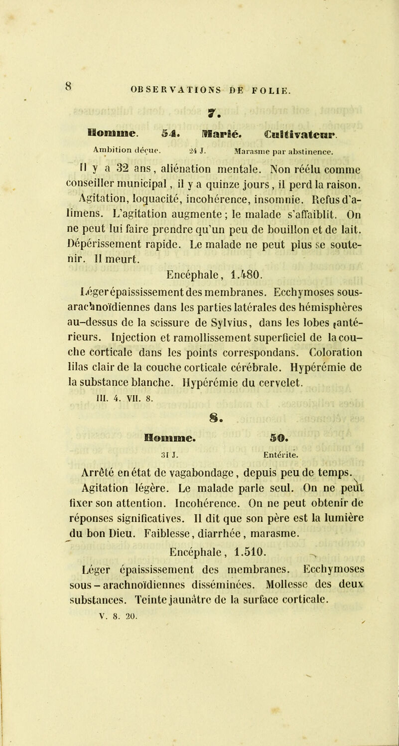7. fâoiUiiBe. 54. CisBiivatenr. Ambition déçue. -24 J. Marasme par abstinence. y a 32 ans, aliénation mentale. Non réélu comme conseiller municipal, il y a quinze jours, il perd la raison. Agitation, loquacité, incohérence, insomnie. Refus d’a- limens. L’agitation augmente ; le malade s’affaiblit. On ne peut lui faire prendre qu’un peu de bouillon et de lait. Dépérissement rapide. Le malade ne peut plus se soute- nir. 11 meurt. Encéphale, 1.480. l^égerépaississement des membranes. Ecchymoses sous- arachnoïdiennes dans les parties latérales des hémisphères au-dessus de la scissure de Sylvius, dans les lobes ^anté- rieurs. Injection et ramollissement superficiel de la cou- che corticale dans les points correspondans. Coloration lilas clair de la couche corticale cérébrale. Hypérémie de la substance blanche. Hypérémie du cervelet. III. 4. VII. 8. Homme. 50. 31 J. Entérite. Arrêté en état de vagabondage, depuis peu de temps. Agitation légère. Le malade parle seul. On ne peut fixer son attention. Incohérence. On ne peut obtenir de réponses significatives. II dit que son père est la lumière du bon Dieu. Faiblesse, diarrhée, marasme. Encéphale, 1.510. Léger épaississement des membranes. Ecchymoses sous - arachnoïdiennes disséminées. Mollesse des deux substances. Teinte jaunâtre de la surface corticale. V. 8. 2Ü.