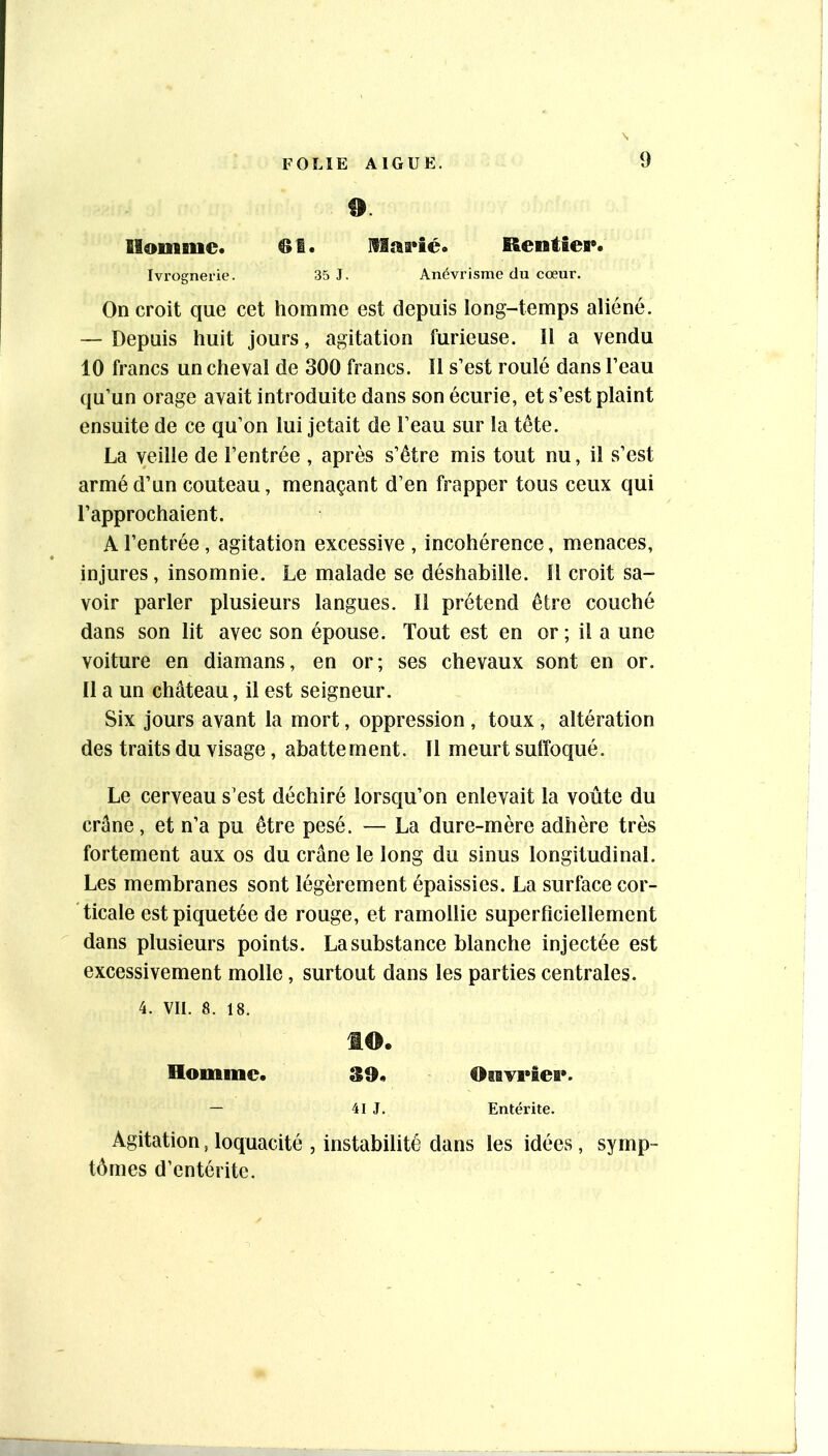 9 llomiuc* Rentier* Ivi’ognerie. 35 J. Anévi’isme du cœur. On croit que cet homme est depuis long-temps aliéné. — Depuis huit jours, agitation furieuse. Il a vendu 10 francs un cheval de 300 francs. Il s’est roulé dans l’eau qu’un orage avait introduite dans son écurie, et s’est plaint ensuite de ce qu’on lui jetait de l’eau sur la tête. La veille de l’entrée , après s’être mis tout nu, il s’est armé d’un couteau, menaçant d’en frapper tous ceux qui l’approchaient. A l’entrée, agitation excessive , incohérence, menaces, injures, insomnie. Le malade se déshabille. 11 croit sa- voir parler plusieurs langues. Il prétend être couché dans son lit avec son épouse. Tout est en or; il a une voiture en diamans, en or; ses chevaux sont en or. 11 a un château, il est seigneur. Six jours avant la mort, oppression , toux , altération des traits du visage, abattement. Il meurt suffoqué. Le cerveau s’est déchiré lorsqu’on enlevait la voûte du crâne, et n’a pu être pesé. — La dure-mère adhère très fortement aux os du crâne le long du sinus longitudinal. Les membranes sont légèrement épaissies. La surface cor- ticale est piquetée de rouge, et ramollie superficiellement dans plusieurs points. La substance blanche injectée est excessivement molle, surtout dans les parties centrales. 4. VU. 8. 18. to. Homme. S9* OiBvi'iei». — 41 J. Entérite. Agitation, loquacité , instabilité dans les idées, symp- tômes d’entérite.