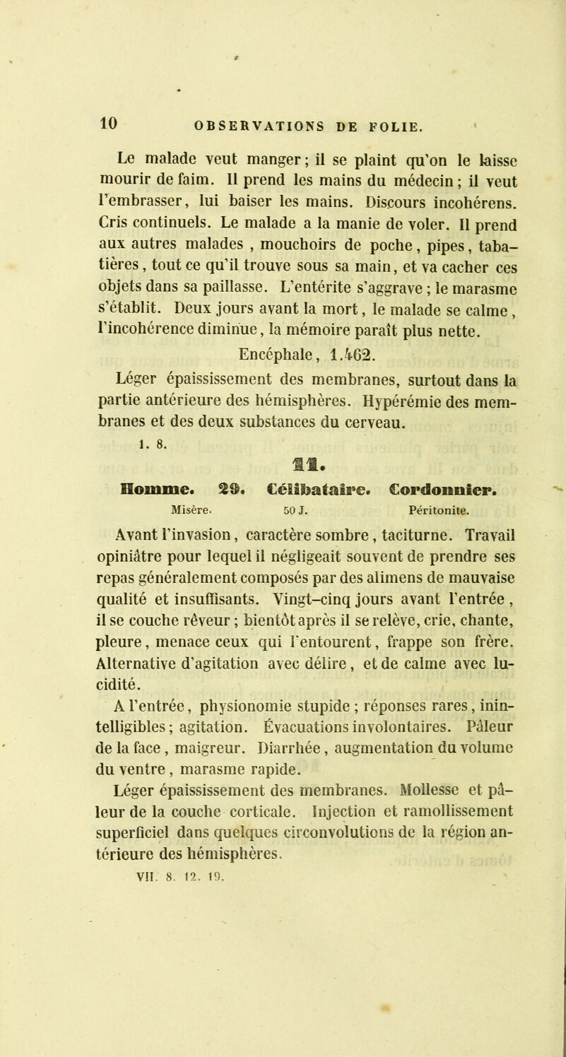 Le malade veut manger ; il se plaint qu’on le laisse mourir de faim. 11 prend les mains du médecin ; il veut l’embrasser, lui baiser les mains. Discours incohérens. Cris continuels. Le malade a la manie de voler. Il prend aux autres malades , mouchoirs de poche, pipes, taba- tières , tout ce qu’il trouve sous sa main, et va cacher ces objets dans sa paillasse. L’entérite s’aggrave ; le marasme s’établit. Deux jours avant la mort, le malade se calme , l’incohérence diminue, la mémoire paraît plus nette. Encéphale, 1.462. Léger épaississement des membranes, surtout dans la partie antérieure des hémisphères. Hypérémie des mem- branes et des deux substances du cerveau. I. 8. 11. Homme. 19. Célibataire. Cordonnier. Misère. 50 J. Péritonite. Avant l’invasion, caractère sombre, taciturne. Travail opiniâtre pour lequel il négligeait souvent de prendre ses repas généralement composés par des alimens de mauvaise qualité et insuffisants. Vingt-cinq jours avant l’entrée , il se couche rêveur ; bientôt après il se relève, crie, chante, pleure, menace ceux qui Tentourent, frappe son frère. Alternative d’agitation avec délire, et de calme avec lu- cidité. A l’entrée, physionomie stupide ; réponses rares, inin- telligibles; agitation. Évacuations involontaires. Pâleur de la face , maigreur. Diarrhée, augmentation du volume du ventre, marasme rapide. Léger épaississement des membranes. Mollesse et pâ- leur de la couche corticale. Injection et ramollissement superficiel dans quelques circonvolutions de la région an- térieure des hémisphères. VII. 8. n. 19.