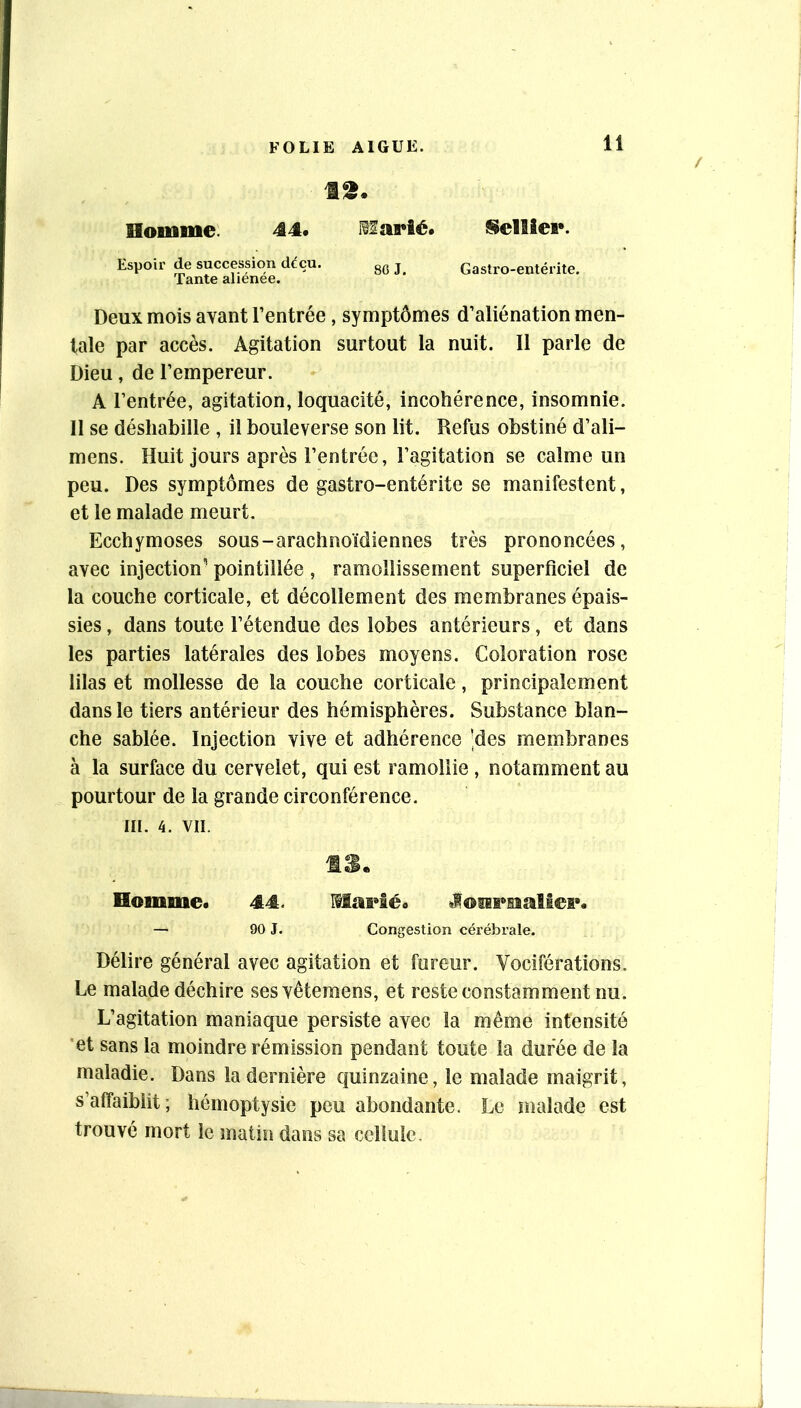 It. Homme. 44. eiarié. Sellier. Espoir de succession décn. gg j Gastro-entérite. Tante alienee. Deux mois avant l’entrée, symptômes d’aliénation men- tale par accès. Agitation surtout la nuit. 11 parle de Dieu, de l’empereur. A l’entrée, agitation, loquacité, incohérence, insomnie. Il se déshabille , il bouleverse son lit. Refus obstiné d’ali- mens. Huit jours après l’entrée, l’agitation se calme un peu. Des symptômes de gastro-entérite se manifestent, et le malade meurt. Ecchymoses sous-arachnoïdiennes très prononcées, avec injection' pointillée , ramollissement superficiel de la couche corticale, et décollement des membranes épais- sies , dans toute l’étendue des lobes antérieurs, et dans les parties latérales des lobes moyens. Coloration rose lilas et mollesse de la couche corticale, principalement dans le tiers antérieur des hémisphères. Substance blan- che sablée. Injection vive et adhérence 'des membranes à la surface du cervelet, qui est ramollie, notamment au pourtour de la grande circonférence. III. 4. VII. Homme. 44. MnFâé. — 90 J. Congestion cérébrale. Délire général avec agitation et fureur. Vociférations. Le malade déchire sesvêtemens, et reste constamment nu. L’agitation maniaque persiste avec la même intensité 'et sans la moindre rémission pendant toute la duree de la maladie. Dans la dernière quinzaine, le malade maigrit, s’affaiblit ; hémoptysie peu abondante. Le malade est trouvé mort le matin dans sa cellule.