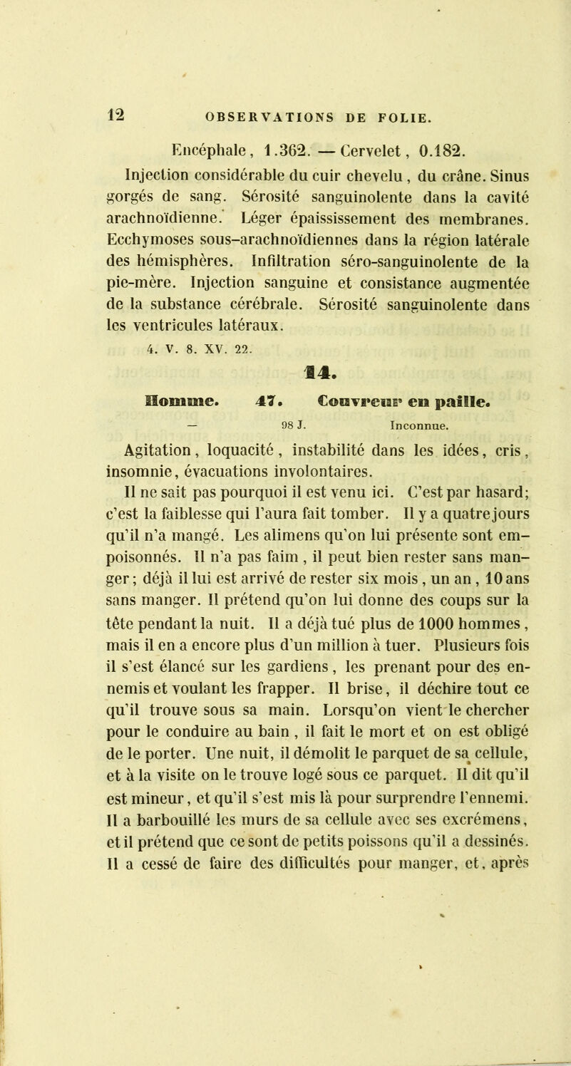 Encéphale, 1.362. — Cervelet, 0.182. Injection considérable du cuir chevelu, du crâne. Sinus gorgés de sang. Sérosité sanguinolente dans la cavité arachnoïdienne.’ Léger épaississement des membranes. Ecchymoses sous-arachnoïdiennes dans la région latérale des hémisphères. Infiltration séro-sanguinolente de la pie-mère. Injection sanguine et consistance augmentée de la substance cérébrale. Sérosité sanguinolente dans les ventricules latéraux. 4. V. 8. XV. 22. 14. îlomme. 47. Coiavi*euB« en paille. — 98 J. Inconnue. Agitation, loquacité, instabilité dans les idées, cris, insomnie, évacuations involontaires. Il ne sait pas pourquoi il est venu ici. C’est par hasard; c’est la faiblesse qui l’aura fait tomber. Il y a quatre jours qu’il n’a mangé. Les alimens qu’on lui présente sont em- poisonnés. 11 n’a pas faim , il peut bien rester sans man- ger ; déjà il lui est arrivé de rester six mois, un an , 10 ans sans manger. Il prétend qu’on lui donne des coups sur la tête pendant la nuit. Il a déjà tué plus de 1000 hommes, mais il en a encore plus d’un million à tuer. Plusieurs fois il s’est élancé sur les gardiens, les prenant pour des en- nemis et voulant les frapper. Il brise, il déchire tout ce qu’il trouve sous sa main. Lorsqu’on vient le chercher pour le conduire au bain , il fait le mort et on est obligé de le porter. Une nuit, il démolit le parquet de sa^ cellule, et à la visite on le trouve logé sous ce parquet. Il dit qu’il est mineur, et qu’il s’est mis là pour surprendre l’ennemi. Il a barbouillé les murs de sa cellule avec ses excrémens, et il prétend que ce sont de petits poissons qu’il a dessinés. Il a cessé de faire des difficultés pour manger, et, après