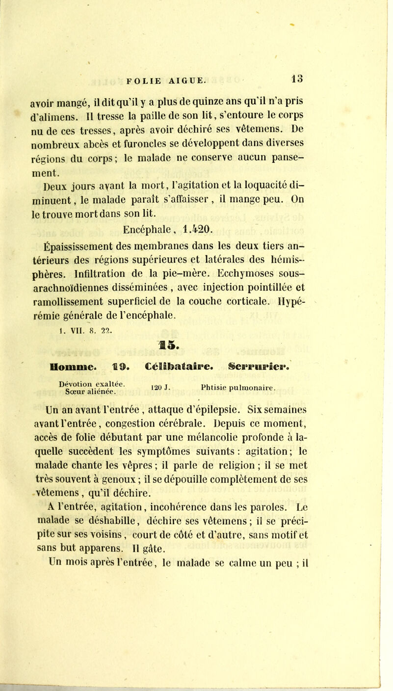 avoir mangé, il dit qu’il y a plus de quinze ans qu’il n’a pris d’alimens. Il tresse la paille de son lit, s’entoure le corps nu de ces tresses, après avoir déchiré ses vêtemens. De nombreux abcès et furoncles se développent dans diverses régions du corps ; le malade ne conserve aucun panse- ment. Deux jours ayant la mort, l’agitation et la loquacité di- minuent , le malade paraît s’affaisser , il mange peu. On le trouve mort dans son lit. Encéphale, 1.420. Épaississement des membranes dans les deux tiers an- térieurs des régions supérieures et latérales des hémis- phères. Infiltration de la pie-mère. Ecchymoses sous- arachnoïdiennes disséminées , avec injection pointillée et ramollissement superficiel de la couche corticale. Hypé- rémie générale de l’encéphale. 1. VII. 8. 22. 15. Uommc. 19. Célibataire. Serrurier. Dévotion exaltée. Sœur aliénée. 120 J. Phtisie pulmonaire. Un an avant l’entrée , attaque d’épilepsie. Six semaines avant l’entrée, congestion cérébrale. Depuis ce moment, accès de folie débutant par une mélancolie profonde à la- quelle succèdent les symptômes suivants : agitation ; le malade chante les vêpres ; il parle de religion ; il se met très souvent à genoux ; il se dépouille complètement de ses vêtemens, qu’il déchire. A l’entrée, agitation, incohérence dans les paroles. Le malade se déshabille, déchire ses vêtemens ; ii se préci- pite sur ses voisins, court de côté et d’autre, sans motif et sans but apparens. Il gâte. Un mois après l’entrée, le malade se calme un peu ; il