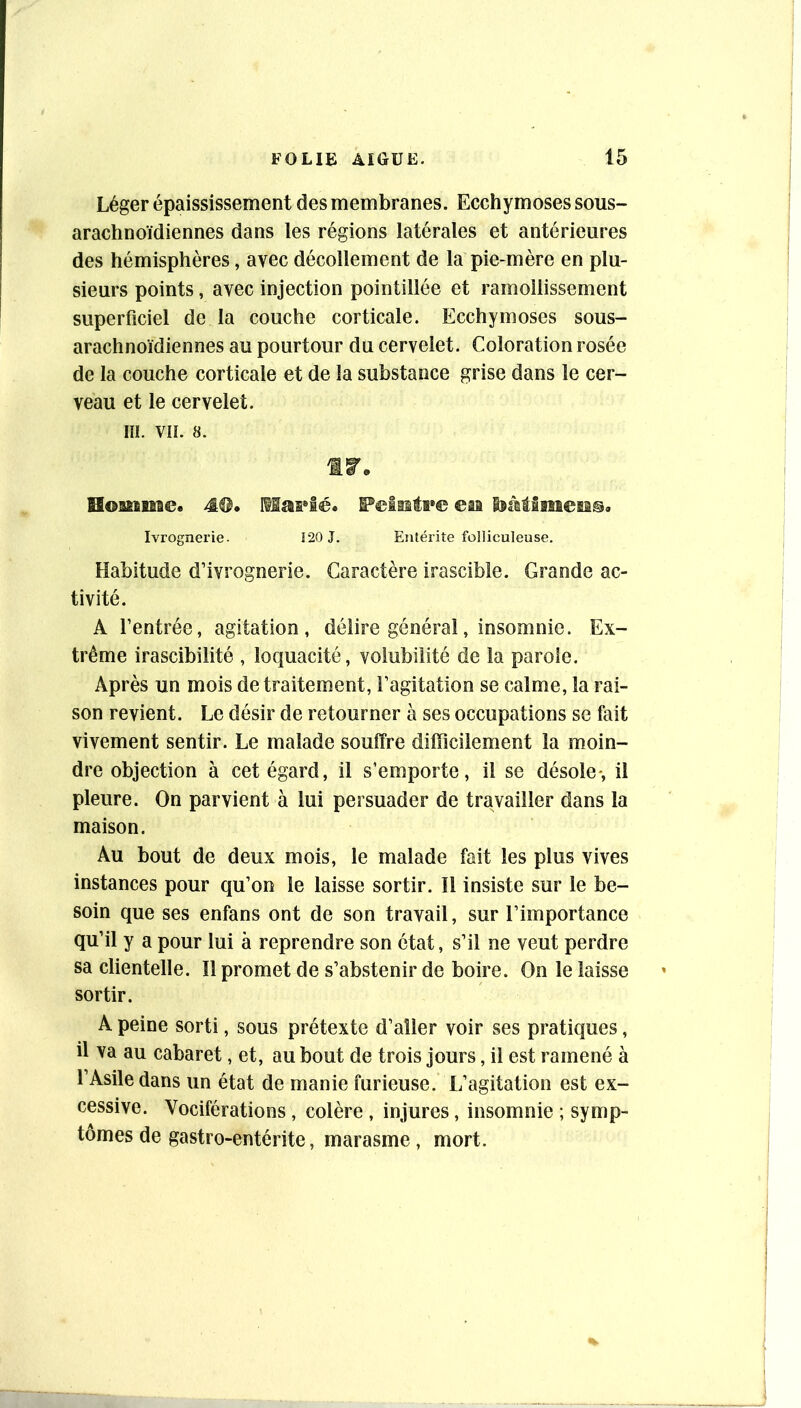 Léger épaississement des membranes. Ecchymoses sous- arachnoïdiennes dans les régions latérales et antérieures des hémisphères, avec décollement de la pie-mère en plu- sieurs points, avec injection pointillée et ramollissement superficiel de la couche corticale. Ecchymoses sous- arachnoïdiennes au pourtour du cervelet. Coloration rosée de la couche corticale et de la substance grise dans le cer- veau et le cervelet, m. vu. 8. Homnac. M. Feiisti»© eia isàtlmeMs, Ivrognerie. 120 J. Entérite folliculeuse. Habitude d’ivrognerie. Caractère irascible. Grande ac- tivité. A l’entrée, agitation, délire général, insomnie. Ex- trême irascibilité , loquacité, volubilité de la parole. Après un mois de traitement, l’agitation se calme, la rai- son revient. Le désir de retourner à ses occupations se fait vivement sentir. Le malade souffre difficilement la moin- dre objection à cet égard, il s’emporte, il se désole*, il pleure. On parvient à lui persuader de travailler dans la maison. Au bout de deux mois, le malade fait les plus vives instances pour qu’on le laisse sortir. 11 insiste sur le be- soin que ses enfans ont de son travail, sur l’importance qu’il y a pour lui à reprendre son état, s’il ne veut perdre sa clientelle. Il promet de s’abstenir de boire. On le laisse sortir. A peine sorti, sous prétexte d’aller voir ses pratiques, il va au cabaret, et, au bout de trois jours, il est ramené à l’Asile dans un état de manie furieuse. L’agitation est ex- cessive. Vociférations, colère , injures, insomnie ; symp- tômes de gastro-entérite, marasme, mort.