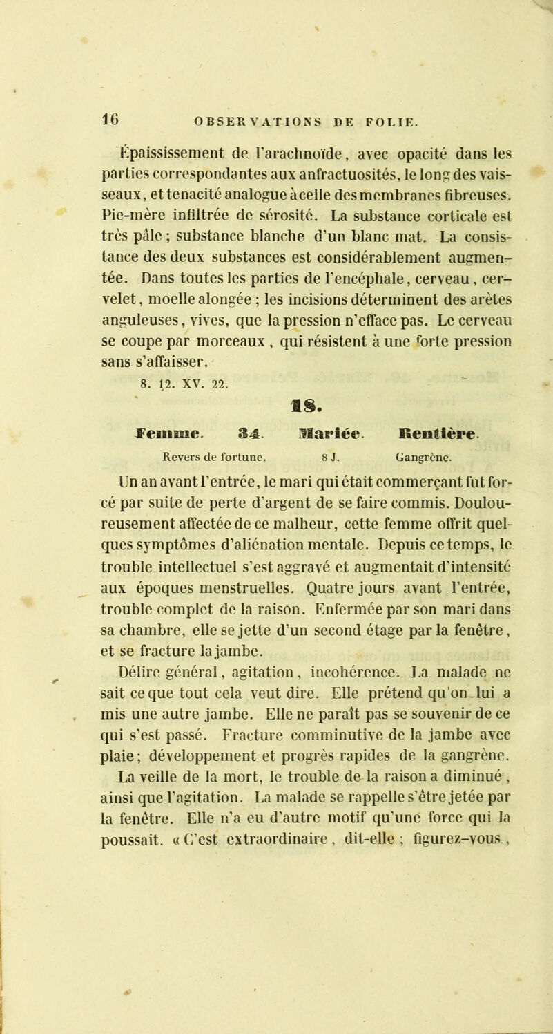 Épaississement de Tarachnoïde, avec opacité dans les parties correspondantes aux anfractuosités, le long des vais- seaux, et ténacité analogue à celle des membranes fibreuses. Pie-mère infiltrée de sérosité. La substance corticale est très pâle ; substance blanche d’un blanc mat. La consis- tance des deux substances est considérablement augmen- tée. Dans toutes les parties de l’encéphale, cerveau, cer- velet, moelle alongée ; les incisions déterminent des arêtes anguleuses, vives, que la pression n’efface pas. Le cerveau se coupe par morceaux , qui résistent à une ♦orte pression sans s’affaisser. 8. 12. XV. 22. 18. JFemme. 34. llariée. Rentière. Revers de fortune. 8 J. Gangrène. Un an avant l’entrée, le mari qui était commerçant fut for- cé par suite de perte d’argent de se faire commis. Doulou- reusement affectée de ce malheur, cette femme offrit quel- ques symptômes d’aliénation mentale. Depuis ce temps, le trouble intellectuel s’est aggravé et augmentait d’intensité aux époques menstruelles. Quatre jours avant l’entrée, trouble complet de la raison. Enfermée par son mari dans sa chambre, elle se jette d’un second étage par la fenêtre, et se fracture la jambe. Délire général, agitation, incohérence. La malade ne sait ce que tout cela veut dire. Elle prétend qu’on Jui a mis une autre jambe. Elle ne paraît pas se souvenir de ce qui s’est passé. Fracture comminutive de la jambe avec plaie; développement et progrès rapides de la gangrène. La veille de la mort, le trouble de la raison a diminué , ainsi que l’agitation. La malade se rappelle s’être jetée par la fenêtre. Elle n’a eu d’autre motif qu’une force qui la poussait. « C’est extraordinaire , dit-elle ; figurez-vous,