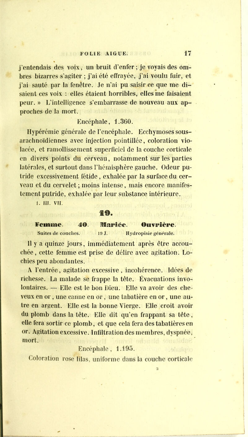 j’entendais des voix, un bruit d’enfer; je voyais des om- bres bizarres s’agiter ; j’ai été effrayée, j’ai voulu fuir, et j’ai sauté par la fenêtre. Je n’ai pu saisir ce que me di- saient ces voix : elles étaient horribles, elles me faisaient peur. » L’intelligence s’embarrasse de nouveau aux ap- proches de la mort. Encéphale, 1.360. Hypérémie générale de l’encéphale. Ecchymoses sous- arachnoïdiennes avec injection pointillée, coloration vio- lacée, et ramollissement supesTiciel de la couche corticale en divers points du cerveau, notamment sur les parties latérales, et surtout dans l’hémisphère gauche. Odeur pu- tride excessivement fétide , exhalée par la surface du cer- veau et du cervelet ; moins intense, mais encore manifes- tement putride, exhalée par leur substance intérieure. 1. m. VII. 1^, ¥cinBne. 40. mai»i©e. Oiivs»îèi»e. Suites de couches. 19 J. Hydropisie générale. 11 y a quinze jours, immédiatement après être accou- chée, cette femme est prise de délire avec agitation. Lo- chies peu abondantes. A l’entrée, agitation excessive , incohérence. Idées de richesse. La malade se frappe la tête. Évacuations invo- lontaires. — Elle est le bon Dieu. Elle va avoir des che- veux en or, une canne en or, une tabatière en or, une au- tre en argent. Elle est la bonne Vierge. Elle croit avoir du plomb dans la tête. Elle dit qu’en frappant sa tête, elle fera sortir ce plomb, et que cela fera des tabatières en or. Agitation excessive. Infiltration des membres, dyspnée, mort. Encéphale, 1.195. Coloration rose lilas, uniforme dans la couche corticale
