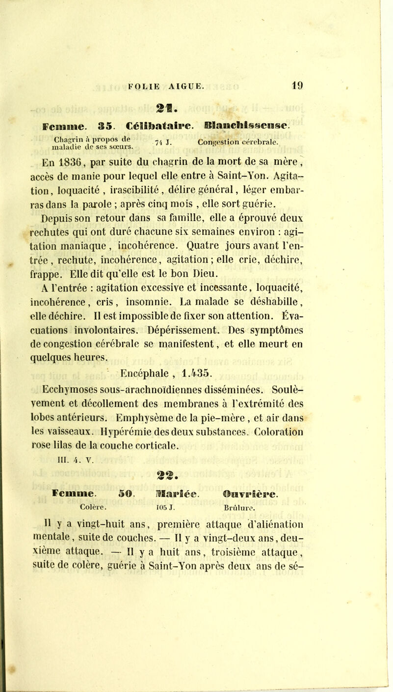 2t. fcanme. 35. CéIîS»ataîB»e. BlaaicBaîssciisc. Chagrin îi propos de 74 J. Congestion cérébrale. maladie de ses sœurs. En 1836, par suite du chagrin de la mort de sa mère , accès de manie pour lequel elle entre à Saint-Yon. Agita- tion, loquacité , irascibilité, délire général, léger embar- ras dans la parole ; après cinq mois , elle sort guérie. Depuis son retour dans sa famille, elle a éprouvé deux rechutes qui ont duré chacune six semaines environ : agi- tation maniaque , incohérence. Quatre jours avant l’en- trée , rechute, incohérence, agitation ; elle crie, déchire, frappe. Elle dit qu’elle est le bon Dieu. A l’entrée : agitation excessive et incessante, loquacité, incohérence, cris, insomnie. La malade se déshabille, elle déchire. Il est impossible de fixer son attention. Éva- cuations involontaires. Dépérissement. Des symptômes de congestion cérébrale se manifestent, et elle meurt en quelques heures. ' Encéphale , 1.435. Ecchymoses sous-arachnoïdiennes disséminées. Soulè- vement et décollement des membranes à l’extrémité des lobes antérieurs. Emphysème de la pie-mère , et air dans les vaisseaux. Hypérémie des deux substances. Coloration rose lilas de la couche corticale. III. 4. V. 22. Femme. 50. Hïaeiée. Htivi»lèi*e. Colère. 105 J. Brûlure. 11 y a vingt-huit ans, première attaque d’aliénation mentale, suite de couches. — 11 y a vingt-deux ans, deu- xième attaque. — Il ya huit ans, troisième attaque, suite de colère, guérie à Saint-Yon après deux ans de sé-