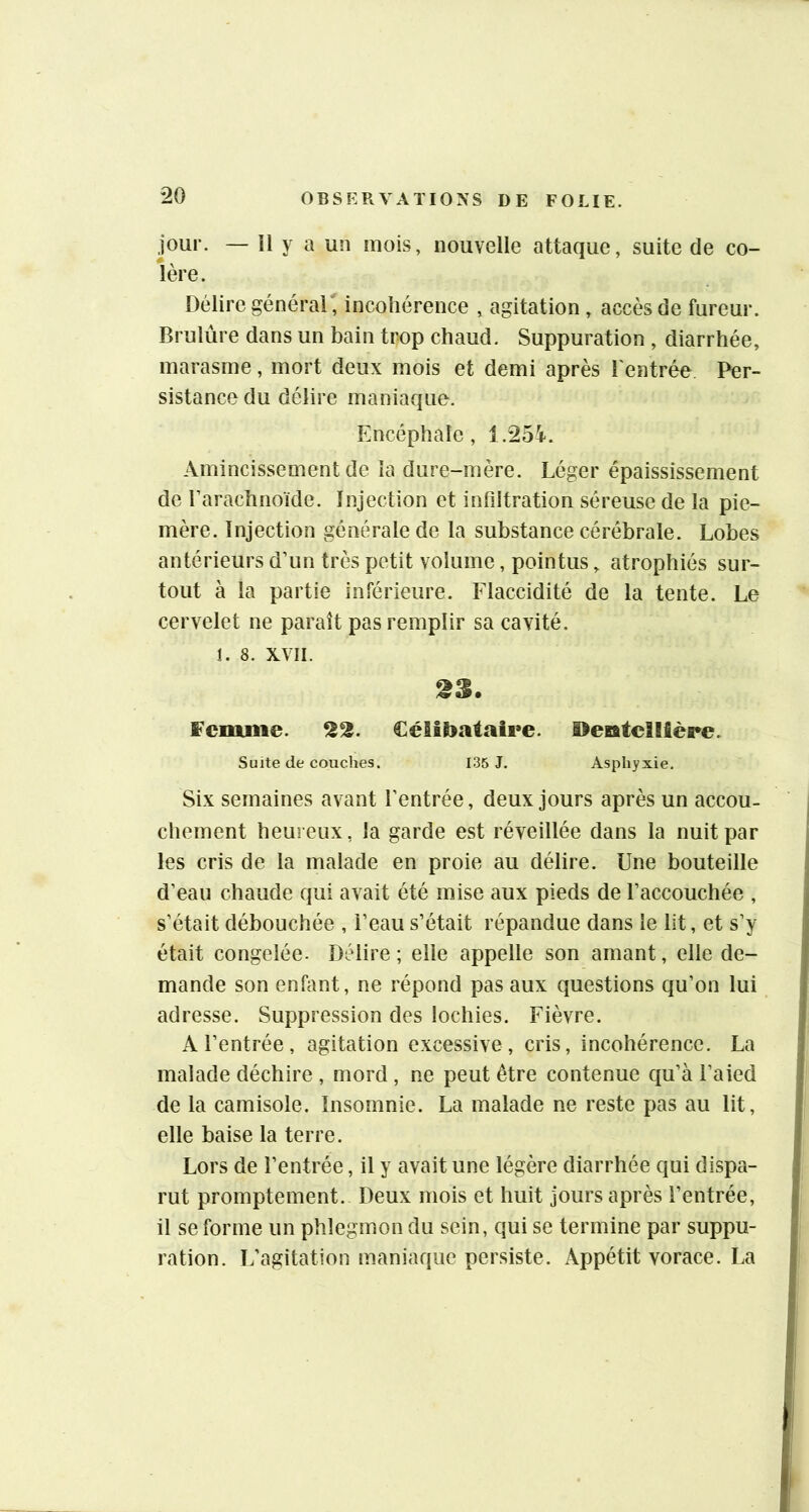 *20 jour. — Il y a un mois, nouvelle attaque, suite de co- lère. Délire général , incohérence , agitation , accès de fureur. Brulùre dans un bain trop chaud. Suppuration , diarrhée, marasme, mort deux mois et demi après l'entrée Per- sistance du délire maniaque. Encéphale, 1.25’i. Amincissement de la dure-mère. Léger épaississement de l’arachnoïde. Injection et infiltration séreuse de la pie- mère. Injection générale de la substance cérébrale. Lobes antérieurs d’un très petit volume, pointus, atrophiés sur- tout à la partie inférieure. Flaccidité de la tente. Le cervelet ne paraît pas remplir sa cavité, î. 8. XVII. 23. fcmiiie. 22. Célibataire. OeBatellière. Suite de couches. 135 J. Asphyxie. Six semaines avant l’entrée, deux jours après un accou- chement heureux, la garde est réveillée dans la nuit par les cris de la malade en proie au délire. Une bouteille d’eau chaude qui avait été mise aux pieds de l’accouchée , s’était débouchée , l’eau s’était répandue dans le lit, et s’y était congelée. Délire; elle appelle son amant, elle de- mande son enfant, ne répond pas aux questions qu’on lui adresse. Suppression des lochies. Fièvre. A l’entrée, agitation excessive, cris, incohérence. La malade déchire , mord , ne peut être contenue qu’à l’aied de la camisole. Insomnie. La malade ne reste pas au lit, elle baise la terre. Lors de l’entrée, il y avait une légère diarrhée qui dispa- rut promptement. Deux mois et huit jours après l’entrée, il se forme un phlegmon du sein, qui se termine par suppu- ration. L’agitation maniaque persiste. Appétit vorace. La