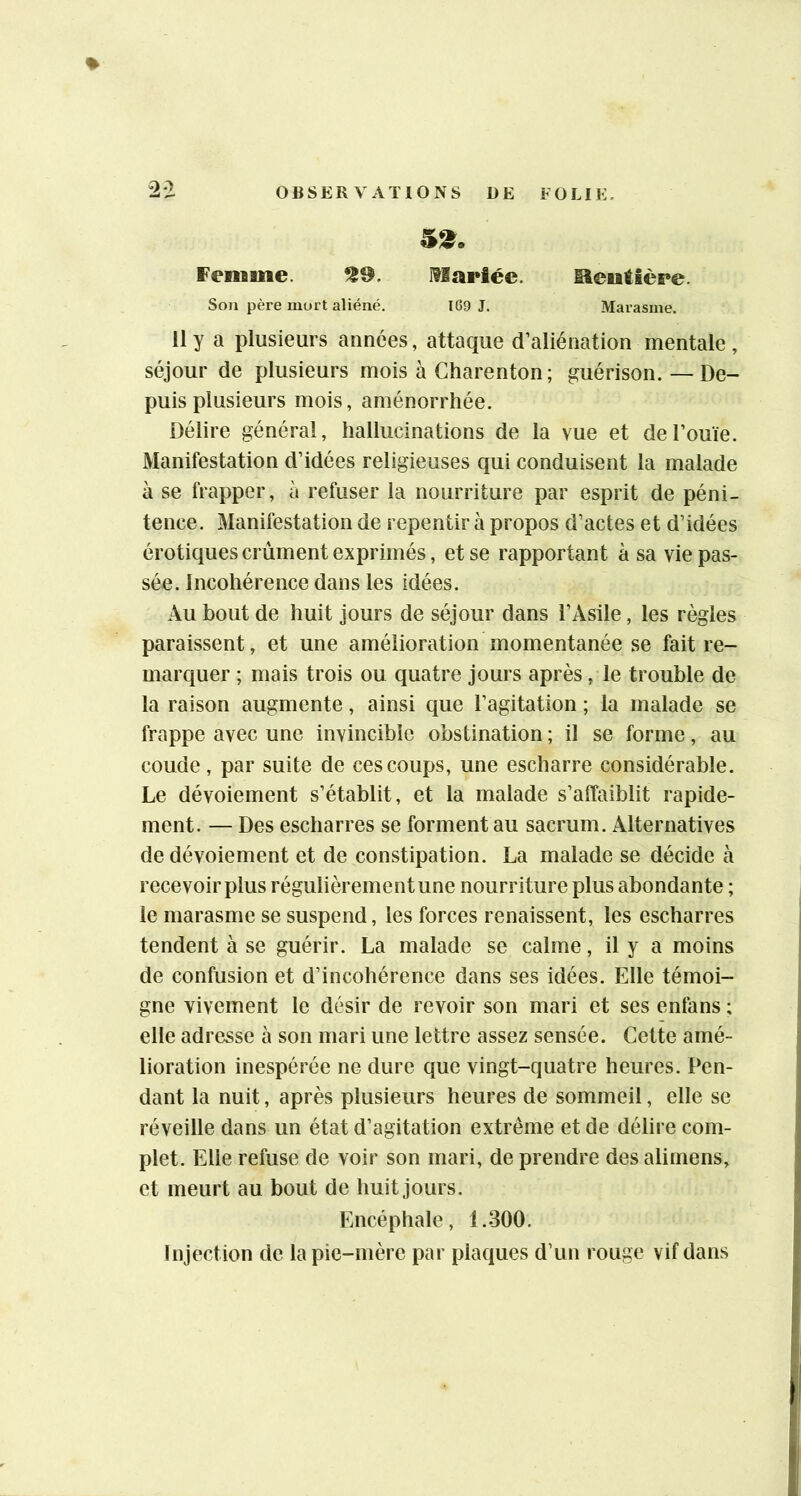 5^. Femme. 559. I?Iariéc. Meulière. Sou père mort aliéné. 169 J. Marasme. 11 y a plusieurs années, attaque d’aliénation mentale, séjour de plusieurs mois à Charenton; guérison. — De- puis plusieurs mois, aménorrhée. Délire général, hallucinations de la vue et de l’ouïe. Manifestation d’idées religieuses qui conduisent la malade à se frapper, à refuser la nourriture par esprit de péni- tence. Manifestation de repentir à propos d’actes et d’idées érotiques crûment exprimés, et se rapportant à sa vie pas- sée. Incohérence dans les idées. Au bout de huit jours de séjour dans l’Asile, les règles paraissent, et une amélioration momentanée se fait re- marquer ; mais trois ou quatre jours après , le trouble de la raison augmente, ainsi que l’agitation ; la malade se frappe avec une invincible obstination ; il se forme, au coude, par suite de ces coups, une escharre considérable. Le dévoiement s’établit, et la malade s’affaiblit rapide- ment. — Des escharres se forment au sacrum. Alternatives de dévoiement et de constipation. La malade se décide à recevoir plus régulièrement une nourriture plus abondante ; le marasme se suspend, les forces renaissent, les escharres tendent à se guérir. La malade se calme, il y a moins de confusion et d’incohérence dans ses idées. Elle témoi- gne vivement le désir de revoir son mari et ses enfans ; elle adresse à son mari une lettre assez sensée. Cette amé- lioration inespérée ne dure que vingt-quatre heures. Pen- dant la nuit, après plusieurs heures de sommeil, elle se réveille dans un état d’agitation extrême et de délire com- plet. Elle refuse de voir son mari, de prendre des alimens, et meurt au bout de huit jours. Encéphale, 1.300. Injection de la pie-mère par plaques d’un rouge vif dans