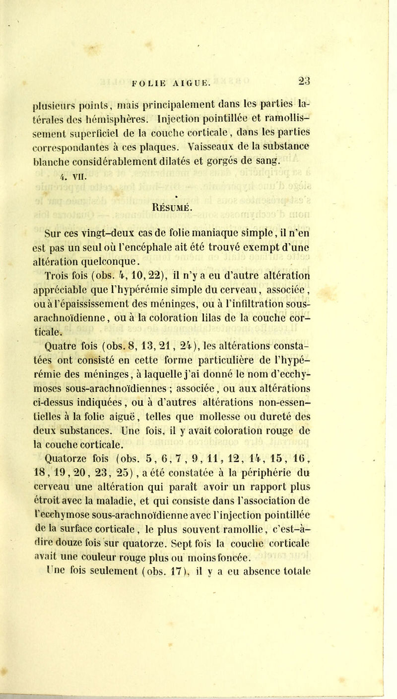 plusieurs points, mais principalement clans les parties la- térales des hémisphères. Injection pointillée et ramollis- sement superficiel de la couche corticale, dans les parties correspondantes à ces plaques. Vaisseaux de la substance blanche considérablement dilatés et gorgés de sang. 4. VII. Résumé. Sur ces vingt-deux cas de folie maniaque simple, il n’en est pas un seul où l’encéphale ait été trouvé exempt d’une altération quelconque. Trois fois (obs. 4,10,22), il n’y a eu d’autre altération appréciable que l’hypérémie simple du cerveau, associée , ou à l’épaississement des méninges, ou à l’infiltration sous- arachnoïdienne , ou à la coloration lilas de la couche cor- ticale. Quatre fois (obs. 8, 13, 21,2i), les altérations consta- tées ont consisté en cette forme particulière de l’hypé- rémie des méninges, à laquelle j’ai donné le nom d’ecchy- moses sous-arachnoïdiennes ; associée, ou aux altérations ci-dessus indiquées, ou à d’autres altérations non-essen- tielles à la folie aiguë, telles que mollesse ou dureté des deux substances. Une fois, il y avait coloration rouge de la couche corticale. Quatorze fois (obs. 5, 6,7 , 9, 11, 12, 14, 15, 16, 18,19,20, 23, 25), a été constatée à la périphérie du cerveau une altération qui paraît avoir un rapport plus étroit avec la maladie, et qui consiste dans l’association de l’ecchymose sous-arachnoïdienne avec l’injection pointillée de la surface corticale , le plus souvent ramollie, c’est-à- dire douze fois sur quatorze. Sept fois la couche corticale avait une couleur rouge plus ou moins foncée. Une fois seulement (obs. 17), il y a eu absence totale