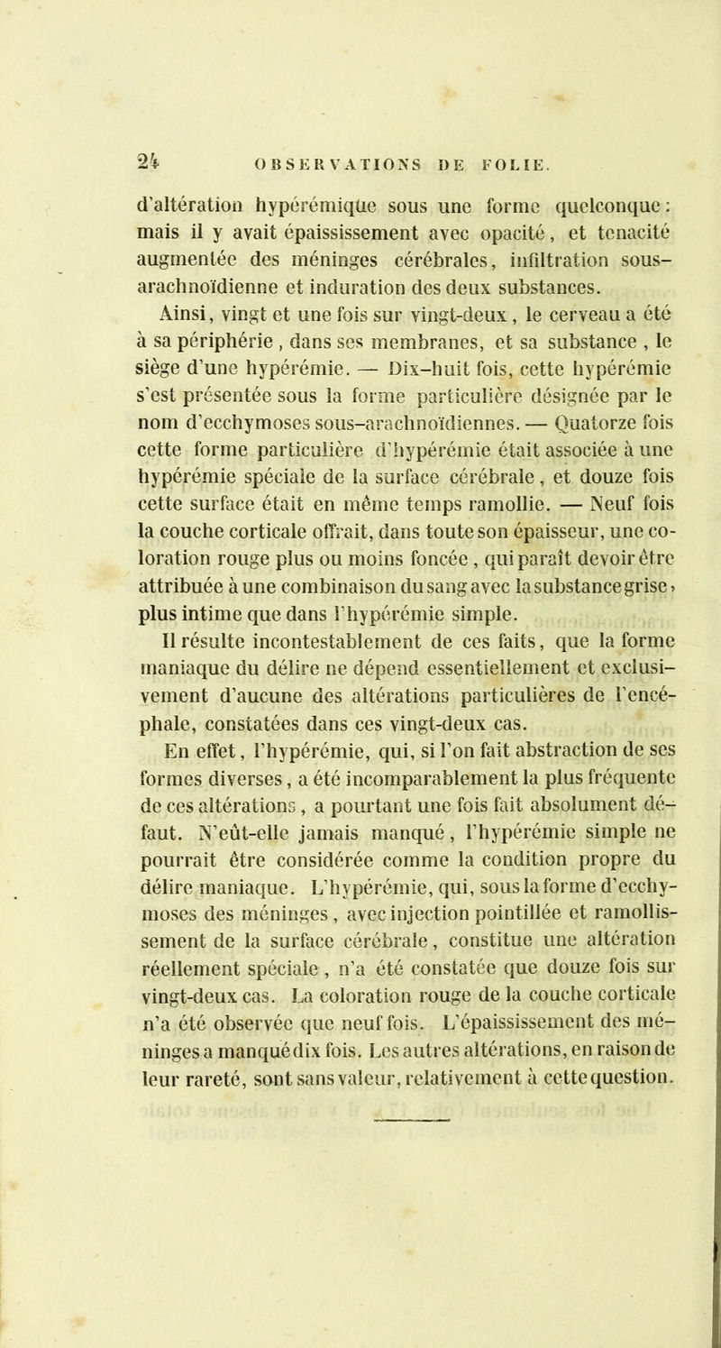 2Ï d’altération hypérémiqüe sous une forme quelconque: mais il y avait épaississement avec opacité, et ténacité augmentée des méninges cérébrales, infdtration sous- arachnoïdienne et induration des deux substances. Ainsi, vingt et une fois sur vingt-deux, le cerveau a été à sa périphérie , dans ses membranes, et sa substance , le siège d’une hypérémie. — Dix-huit fois, cette hypérémie s’est présentée sous la forme particulière désignée par le nom d’ecchymoses sous-arachnoïdiennes. — Quatorze fois cette forme particulière d’hypérémie était associée à une hypérémie spéciale de la surface cérébrale, et douze fois cette surface était en même temps ramollie. — Neuf fois la couche corticale offrait, dans toute son épaisseur, une co- loration rouge plus ou moins foncée , qui paraît devoir être attribuée à une combinaison du sang avec la substance grise» plus intime que dans l’hypérémie simple. 11 résulte incontestablement de ces faits, que la forme maniaque du délire ne dépend essentiellement et exclusi- vement d’aucune des altérations particulières de l’encé- phale, constatées dans ces vingt-deux cas. En effet, l’hypérémie, qui, si l’on fait abstraction de ses formes diverses, a été incomparablement la plus fréquente de ces altérations, a pourtant une fois fait absolument dé- faut. N’eût-elle jamais manqué, l’hypérémie simple ne pourrait être considérée comme la condition propre du délire maniaque. L’hypérémie, qui, sous la forme d’ecchy- moses des méninges, avec injection pointillée et ramollis- sement de la surface cérébrale, constitue une altération réellement spéciale , n’a été constatée que douze fois sur vingt-deux cas. La coloration rouge de la couche corticale n’a été observée que neuf fois. L’épaississement des mé- ninges a manqué dix fois. Les autres altérations, en raison de leur rareté, sont sans valeur, relativement à cette question.