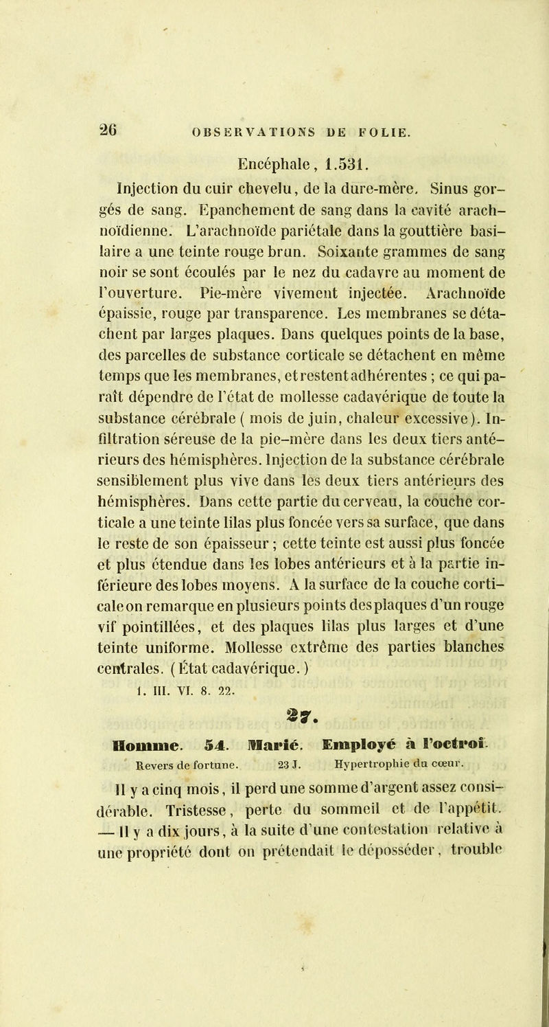Encéphale, 1.531. Injection du cuir chevelu, de la dure-mère. Sinus gor- gés de sang. Epanchement de sang dans la cavité arach- noïdienne. L’arachnoïde pariétale dans la gouttière basi- laire a une teinte rouge brun. Soixante grammes de sang noir se sont écoulés par le nez du cadavre au moment de l’ouverture. Pie-mère vivement injectée. Arachnoïde épaissie, rouge par transparence. Les membranes se déta- chent par larges plaques. Dans quelques points de la base, des parcelles de substance corticale se détachent en même temps que les membranes, et restent adhérentes ; ce qui pa- raît dépendre de l’état de mollesse cadavérique de toute la substance cérébrale ( mois de juin, chaleur excessive). In- fdtration séreuse de la pie-mère dans les deux tiers anté- rieurs des hémisphères. Injection de la substance cérébrale sensiblement plus vive dans les deux tiers antérieurs des hémisphères. Dans cette partie du cerveau, la couche cor- ticale a une teinte lilas plus foncée vers sa surface, que dans le reste de son épaisseur ; cette teinte est aussi plus foncée et plus étendue dans les lobes antérieurs et à la partie in- férieure des lobes moyens. A la surface de la couche corti- cale on remarque en plusieurs points des plaques d’un rouge vif pointillées, et des plaques lilas plus larges et d’une teinte uniforme. Mollesse extrême des parties blanches centrales. ( État cadavérique. ) 1. III. VI. 8. 22. 27. Homme. 54. IHarié. Employé à l’octroî. Revers de fortune. 23 J. Hypertrophie du cœur. 11 y a cinq mois, il perd une somme d’argent assez consi- dérable. Tristesse, perte du sommeil et de l’appétit. ~ Il y a dix jours, à la suite d’une contestation relative à une propriété dont on prétendait le déposséder, trouble