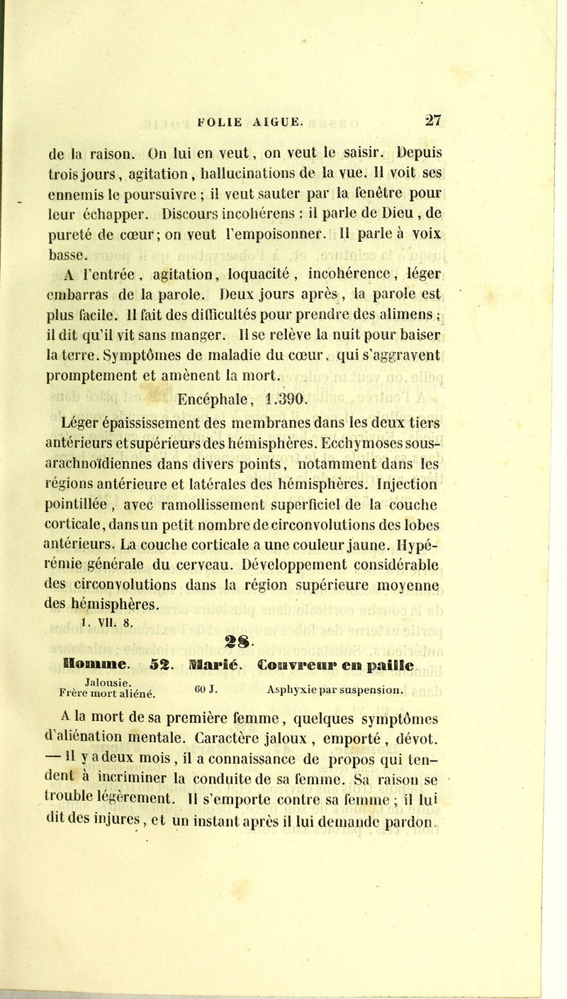 de la raison. On lui en veut, on veut le saisir. Depuis trois jours, agitation, hallucinations de la vue. 11 voit ses ennemis le poursuivre ; il veut sauter par la fenêtre pour leur échapper. Discours incohérens : ii parle de Dieu , de pureté de cœur; on veut l’empoisonner. Il parie à voix basse. A rentrée , agitation, loquacité , incohérence, léger embarras de la parole. Deux jours après , la parole est plus facile. 11 fait des difficultés pour prendre des alimens ; il dit qu’il vit sans manger. H se relève la nuit pour baiser la terre. Symptômes de maladie du cœur, qui s’aggravent promptement et amènent la mort. Encéphale, 1.390. Léger épaississement des membranes dans les deux tiers antérieurs etsupérieurs des hémisphères. Ecchymoses sous- arachnoïdiennes dans divers points, notamment dans les régions antérieure et latérales des hémisphères. Injection pointillée, avec ramollissement superficiel de la couche corticale, dans un petit nombre de circonvolutions des lobes antérieurs. La couche corticale a une couleur jaune. Hypé- rémie générale du cerveau. Développement considérable des circonvolutions dans la région supérieure moyenne des hémisphères. 1. VII. 8. Homme. 52. IHarîé. €©sivi*easi» en paille Frère mort aliéné. ^• Asphyxie par suspension. A la mort de sa première femme, quelques symptômes d’aliénation mentale. Caractère jaloux , emporté , dévot. 11 y a deux mois , il a connaissance de propos qui ten- dent à incriminer la conduite de sa femme. Sa raison se trouble légèrement. H s’emporte contre sa femme ; il lui dit des injures, et un instant après il lui demande pardon.