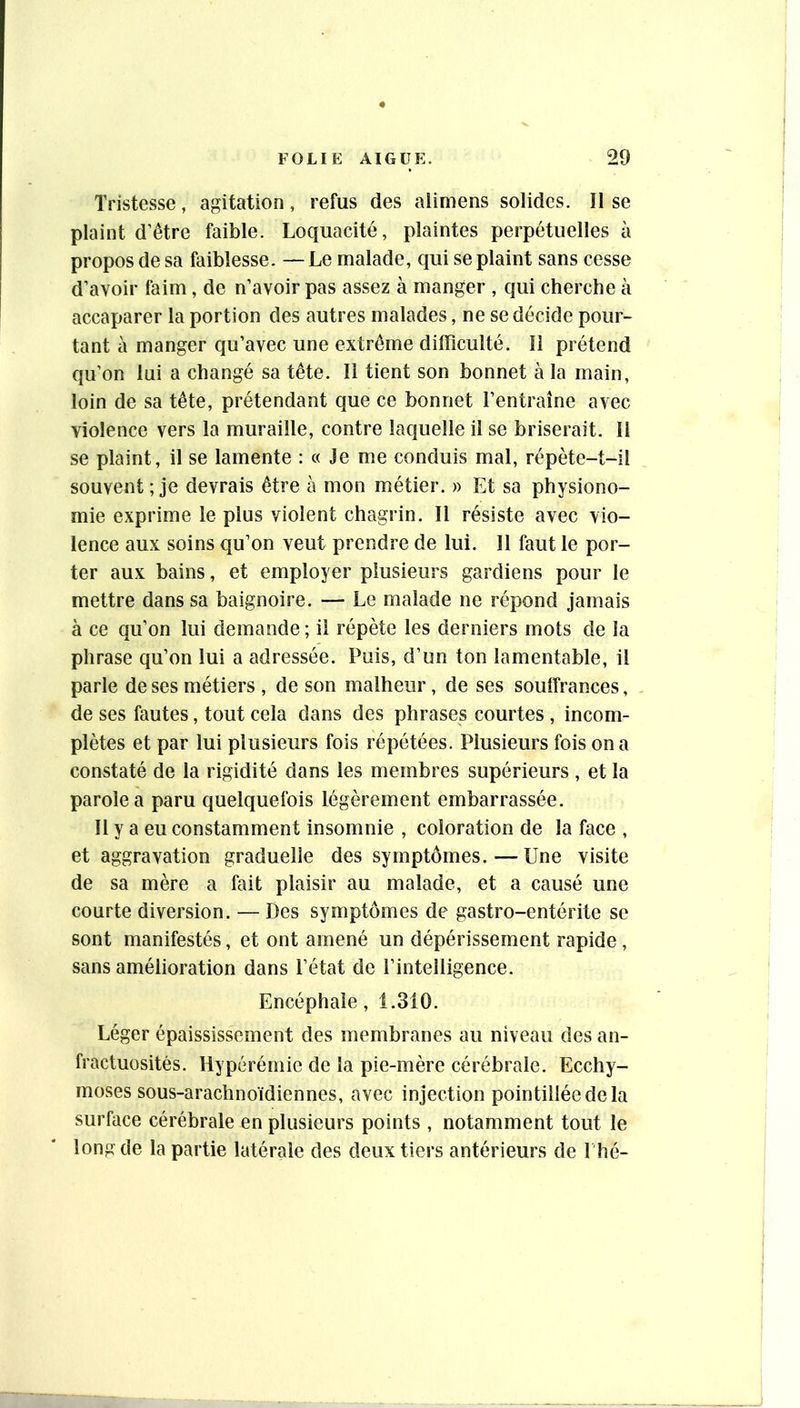 Tristesse, agitation, refus des alimens solides. II se plaint d’être faible. Loquacité, plaintes perpétuelles à propos de sa faiblesse. — Le malade, qui se plaint sans cesse d’avoir faim, de n’avoir pas assez à manger , qui cherche à accaparer la portion des autres malades, ne se décide pour- tant à manger qu’avec une extrême difficulté. Il prétend qu’on lui a changé sa tête. Il tient son bonnet à la main, loin de sa tête, prétendant que ce bonnet l’entraîne avec violence vers la muraille, contre laquelle il se briserait. Il se plaint, il se lamente : « Je me conduis mal, répète-t-il souvent ; je devrais être à mon métier. » Et sa physiono- mie exprime le plus violent chagrin. Il résiste avec vio- lence aux soins qu’on veut prendre de lui. Il faut le por- ter aux bains, et employer plusieurs gardiens pour le mettre dans sa baignoire. — Le malade ne répond jamais à ce qu’on lui demande; il répète les derniers mots de la phrase qu’on lui a adressée. Puis, d’un ton lamentable, il parle de ses métiers , de son malheur, de ses souiîrances, de ses fautes, tout cela dans des phrases courtes , incom- plètes et par lui plusieurs fois répétées. Plusieurs fois on a constaté de la rigidité dans les membres supérieurs , et la parole a paru quelquefois légèrement embarrassée. Il y a eu constamment insomnie , coloration de la face , et aggravation graduelle des symptômes. — Une visite de sa mère a fait plaisir au malade, et a causé une courte diversion. — Des symptômes de gastro-entérite se sont manifestés, et ont amené un dépérissement rapide, sans amélioration dans l’état de l’intelligence. Encéphale, 1.310. Léger épaississement des membranes au niveau des an- fractuosités. Hyperémie de la pie-mère cérébrale. Ecchy- moses sous-arachnoïdiennes, avec injection pointilléedela surface cérébrale en plusieurs points , notamment tout le long de la partie latérale des deux tiers antérieurs de I hé-