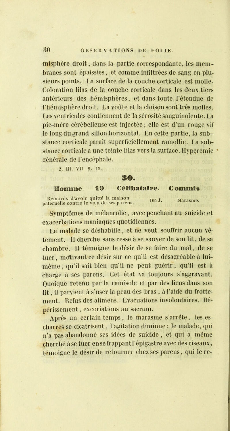 misphère droit; dans la partie correspondante, les mem- branes sont épaissies, et comme infiltrées de sanj^ en plu- sieurs points, La surface de la couche corticale est molle. Coloration lilas de la couche corticale dans les deux tiers antérieurs des hémisphères, et dans toute fétendue de l’hémisphère droit. La voûte et la cloison sont très molles. Les ventricules contiennent de la sérosité sanguinolente. La pie-mère cérébelleuse est injectée ; elle est d’un rouge vif le long du grand sillon horizontal. En cette partie, la sub- stance corticale paraît superficiellement ramollie. La sub- stance corticale a une teinte lilas vers la surface. Hyperémie * générale de l’encéphale. 2. III. VII. 8. 18. 30. Homme. 19- Céîîtoalaiee. Comuïtsi. Remords d’avoir quitté la maison paternelle contre le vœu de ses parens. 165 J. Marasme. Symptômes de mélancolie, avec penchant au suicide et exacerbations maniaques quotidiennes. Le malade se déshabille, et ne veut souffrir aucun vê- tement. Il cherche sans cesse à se sauver de son lit, de sa chambre. Il témoigne le désir de se faire du mal, de se tuer, mortivantce désir sur ce qu’il est désagréable à lui- même , qu’il sait bien qu’il ne peut guérir, qu’il est à charge à ses parens. Cet état va toujours s’aggravant. Quoique retenu par la camisole et par des liens dans son lit, il parvient à s’user la peau des bras , à l’aide du frotte- ment. Refus des alimens. Évacuations involontaires. Dé- périssement, excoriations au sacrum. Après un certain temps , le marasme s’arrête , les es- charres se cicatrisent, l’agitation diminue ; le malade, qui n’a pas abandonné ses idées de suicide , et qui a même cherché à se tuer en se frappant l’épigastre avec des ciseaux, témoigne le désir de retourner chez ses parens, qui le re-