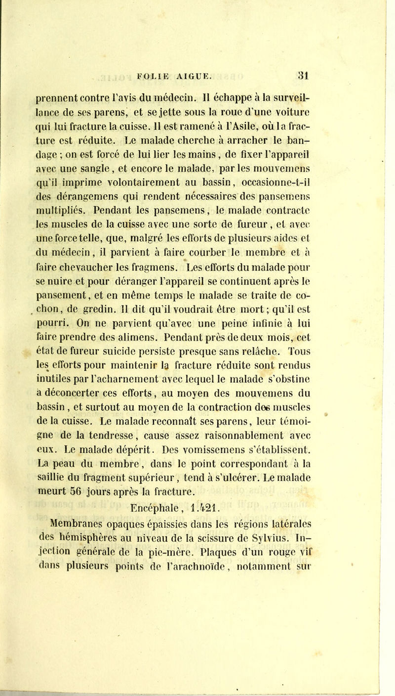 prennent contre l’avis du médecin. Il échappe à la surveil- lance de ses parens, et se jette sous la roue d’une voiture qui lui fracture la cuisse. 11 est ramené à l’Asile, où la frac- ture est réduite. Le malade cherche à arracher le ban- dage ; on est forcé de lui lier les mains, de fixer l’appareil avec une sangle, et encore le malade, par les mouvemens qu’il imprime volontairement au bassin, occasionne-t-il des dérangemens qui rendent nécessaires des pansemens multipliés. Pendant les pansemens, le malade contracte les muscles de la cuisse avec une sorte de fureur, et avec une force telle, que, malgré les efforts de plusieurs aides et du médecin, il parvient à faire courber le membre et à faire chevaucher les fragmens. Les efforts du malade pour se nuire et pour déranger l’appareil se continuent après le pansement, et en même temps le malade se traite de co- chon, de gredin. 11 dit qu’il voudrait être mort; qu’il est pourri. On ne parvient qu’avec une peine infinie à lui faire prendre des alimens. Pendant près de deux mois, cet état de fureur suicide persiste presque sans relâche. Tous les efforts pour maintenir la fracture réduite sont rendus inutiles par l’acharnement avec lequel le malade s’obstine à déconcerter ces efforts, au moyen des mouvemens du bassin , et surtout au moyen de la contraction dee muscles de la cuisse. Le malade reconnaît ses parens, leur témoi- gne de la tendresse, cause assez raisonnablement avec eux. Le malade dépérit. Des vomissemens s’établissent. La peau du membre, dans le point correspondant à la saillie du fragment supérieur, tend à s’ulcérer. Le malade meurt 56 jours après la fracture. Encéphale, Membranes opaques épaissies dans les régions latérales des hémisphères au niveau de la scissure de Sylvius. In- jection générale de la pie-mère. Plaques d’un rouge vif dans plusieurs points do l’arachnoïde, notamment sur
