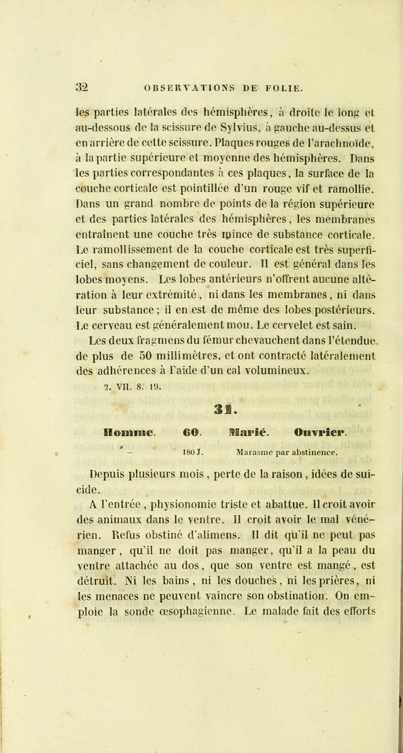 les parties latérales des hémisphères, à droite le long et au-dessous de la scissure de Sylvius, à gauche au-dessus et en arrière de cette scissure. Plaques rouges de l’arachnoïde, à la partie supérieure et moyenne des hémisphères. Dans les parties correspondantes à ces plaques, la surface de la couche corticale est pointillée d’un rouge vif et ramollie. Dans un grand nombre de points de la région supérieure et des parties latérales des hémisphères, les membranes entraînent une couche très rpince de substance corticale. Le ramollissement de la couche corticale est très superfi- ciel, sans changement de couleur. Il est général dans les lobes moyens. Les lobes antérieurs n’offrent aucune alté- ration à leur extrémité, ni dans les membranes, ni dans leur substance ; il en est de même des lobes postérieurs. Le cerveau est généralement mou. Le cervelet est sain. Les deux fragmens du fémur chevauchent dans l’étendue, de plus de 50 millimètres, et ont contracté latéralement des adhérences à l’aide d’un cal volumineux. 2. Vil. 8. 19. 3S. Homme. 60. ]fSa8*îé. OMveîcBv — 180 J. Marasme par abstinence. Depuis plusieurs mois , perte de la raison , idées de sui- cide. A l’entrée , physionomie triste et abattue. Il croit avoir des animaux dans le ventre. Il croit avoir le mal véné- rien. Refus obstiné d’alimens. Il dit qu’il ne peut pas manger, qu’il ne doit pas manger, qu’il a la peau du ventre attachée au dos, que son ventre est mangé, est détruit. Ni les bains, ni les douches, ni les prières, ni les menaces ne peuvent vaincre son obstination. On em- ploie la sonde œsophagienne. Le malade fait des efforts