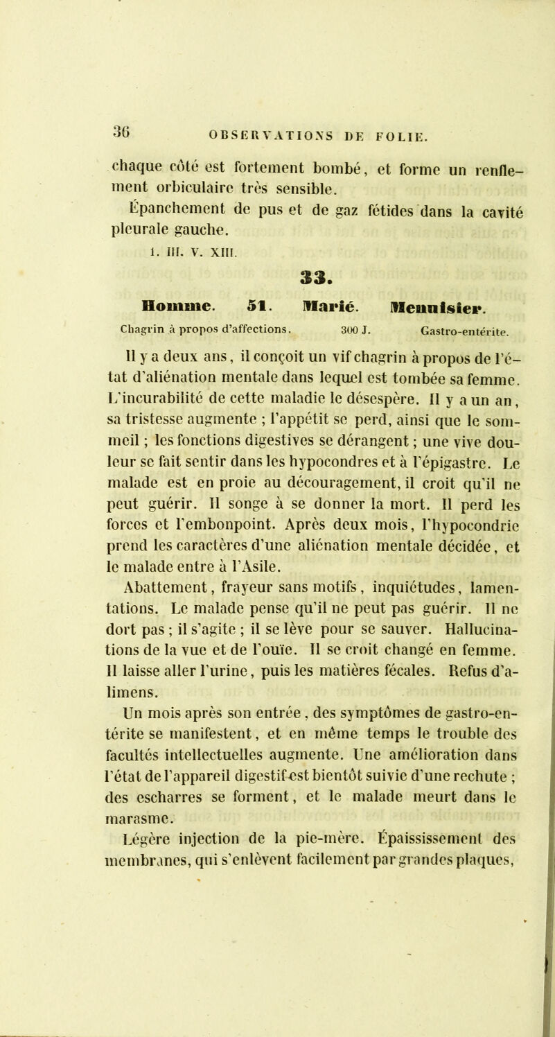 30 chaque côté est fortement bombé, et forme un renfle- ment orbiculaire très sensible. Épanchement de pus et de gaz fétides dans la caTité pleurale gauche. 1. ni. V. xiii. 33. Houime. 5t. Marié. Meunfisier. Cliagrin à propos d’affections. 300 J. Gastro-entérite. 11 y a deux ans, il conçoit un vif chagrin à propos de l’é- tat d’aliénation mentale dans lequel est tombée sa femme. L’incurabilité de cette maladie le désespère. 11 y a un an, sa tristesse augmente ; l’appétit se perd, ainsi que le som- meil ; les fonctions digestives se dérangent ; une vive dou- leur se fait sentir dans les hypocondres et à l’épigastre. Le malade est en proie au découragement, il croit qu’il ne peut guérir. Il songe à se donner la mort. Il perd les forces et l’embonpoint. Après deux mois, l’hypocondrie prend les caractères d’une aliénation mentale décidée, et le malade entre à l’Asile. Abattement, frayeur sans motifs, inquiétudes, lamen- tations. Le malade pense qu’il ne peut pas guérir. 11 ne dort pas ; il s’agite ; il se lève pour se sauver. Hallucina- tions de la vue et de l’ouïe. Il se croit changé en femme. H laisse aller l’urine, puis les matières fécales. Refus d’a- limens. Un mois après son entrée, des symptômes de gastro-en- térite se manifestent, et en même temps le trouble des facultés intellectuelles augmente. Une amélioration dans l’état de l’appareil digestif^st bientôt suivie d’une rechute ; des escharres se forment, et le malade meurt dans le marasme. Légère injection de la pie-mère. Épaississement des membranes, qui s’enlèvent facilement par grandes plaques,