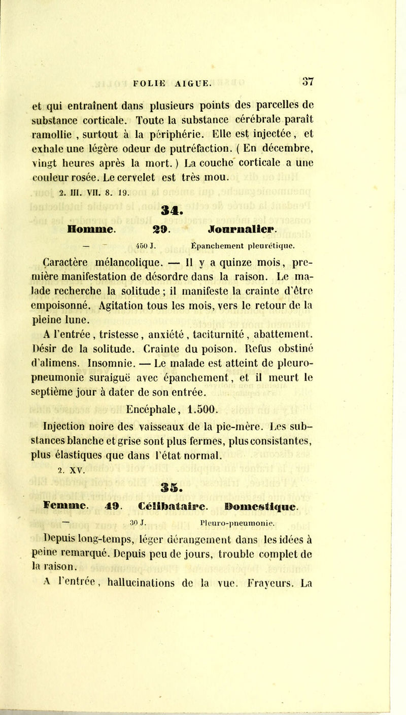 et qui entraînent dans plusieurs points des parcelles de substance corticale. Toute la substance cérébrale paraît ramollie , surtout à la périphérie. Elle est injectée, et exhale une légère odeur de putréfaction. ( En décembre, vingt heures après la mort. ) La couche' corticale a une couleur rosée. Le cervelet est très mou. 2. III. VII. 8. 19. 34. Homme. 39. JCoarnalier. — ~ 45u J. Epanchement pleurétique. Caractère mélancolique. — Il y a quinze mois, pre- mière manifestation de désordre dans la raison. Le ma- lade recherche la solitude ; il manifeste la crainte d’être empoisonné. Agitation tous les mois, vers le retour de la pleine lune. A l’entrée, tristesse, anxiété , taciturnité , abattement. Désir de la solitude. Crainte du poison. Refus obstiné d’alimens. Insomnie. — Le malade est atteint de pleuro- pneumonie suraiguë avec épanchement, et il meurt le septième jour à dater de son entrée. Encéphale, 1.500. Injection noire des vaisseaux de la pie-mère. Les sub- stances blanche et grise sont plus fermes, plus consistantes, plus élastiques que dans l’état normal. 2. XV. 35. ïemme. 49. CéËU)atal5*c. Domeistlque. — 30 J. Pleuro-pneumonie. Depuis long-temps, léger dérangement dans les idées à peine remarqué. Depuis peu de jours, trouble complet de la raison. A l’entrée, hallucinations de la vue. Frayeurs. La
