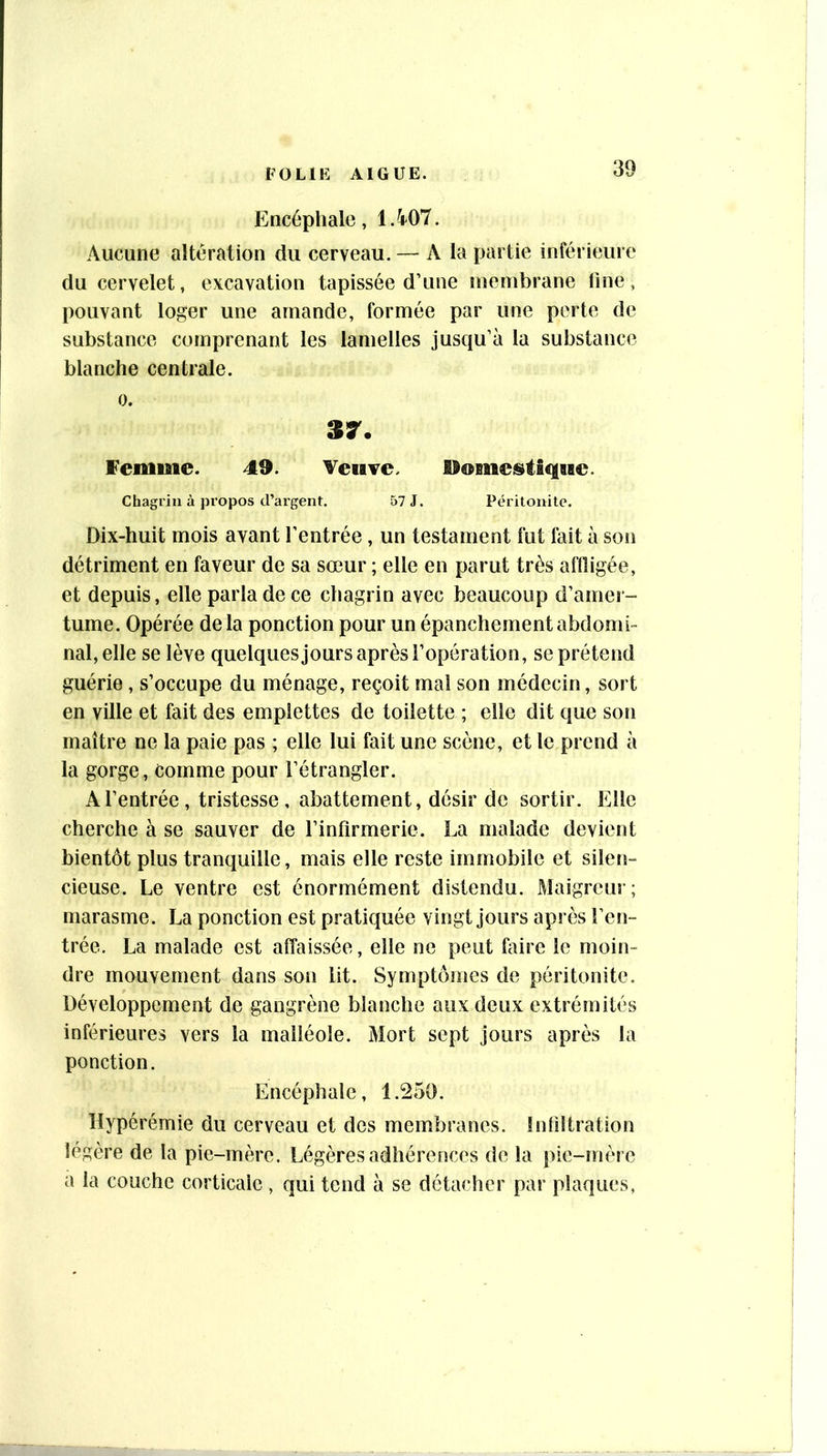 Encéphale, 1.4^07. Aucune altération du cerveau. — A la partie inférieure du cervelet, excavation tapissée d’une membrane line, pouvant loger une amande, formée par une perte de substance comprenant les lamelles jusqu’à la substance blanche centrale. 0. Femme. 49. Veuve. Ilomeistique. Chagrin à propos d’argent. 57 J. Péritonite. Dix-huit mois avant l’entrée, un testament fut fait à son détriment en faveur de sa sœur ; elle en parut très affligée, et depuis, elle parla de ce chagrin avec beaucoup d’amer- tume. Opérée delà ponction pour un épanchement abdomi- nal, elle se lève quelquesjours après l’opération, se prétend guérie, s’occupe du ménage, reçoit mal son médecin, sort en ville et fait des emplettes de toilette ; elle dit que son maître ne la paie pas ; elle lui fait une scène, et le prend à la gorge. Comme pour l’étrangler. A l’entrée, tristesse, abattement, désir de sortir. Elle cherche à se sauver de l’infirmerie. La malade devient bientôt plus tranquille, mais elle reste immobile et silen- cieuse. Le ventre est énormément distendu. Maigreur; marasme. La ponction est pratiquée vingt jours après l’en- trée. La malade est affaissée, elle ne peut faire le moin- dre mouvement dans son lit. Symptômes de péritonite. Développement de gangrène blanche aux deux extrémités inférieures vers la malléole. Mort sept jours après la ponction. Encéphale, 1.^50. Hypérémie du cerveau et des membranes. Infiltration légère de la pie-mère. Légères adhérences de la pie-mère a la couche corticale , qui tend à se détacher par plaques,