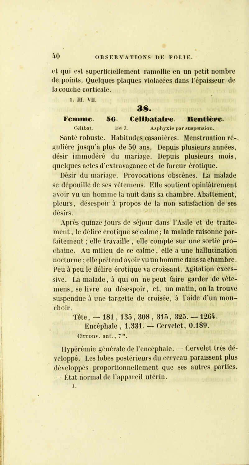 et qui est superficiellement ramollie en un petit nombre de points. Quelques plaques violacées dans l’épaisseur de la couche corticale, 1. m. vil. 3§. Femme. 56. Célibataire. Rentière. Célibat. 180 J. Asphyxie par suspension. Santé robuste. Habitudes casanières. Menstruation ré-., gulière jusqu’à plus de 50 ans. Depuis plusieurs années, désir immodéré du mariage. Depuis plusieurs mois, quelques actes d’extravagance et de fureur érotique. Désir du mariage. Provocations obscènes. La malade se dépouille de ses vétemens. Elle soutient opiniâtrement avoir vu un homme la nuit dans sa chambre. Abattement, pleurs, désespoir à propos de la non satisfaction de ses désirs. Après quinze jours de séjour dans l’Asile et de traite- ment , le délire érotique se calme ; la malade raisonne par- faitement ; elle travaille , elle compte sur une sortie pro- chaine. Au milieu de ce calme, elle a une hallucination nocturne ; elle prétend avoir vuun homme dans sa chambre. Peu à peu le délire érotique va croissant. Agitation exces- sive. La malade, à qui on ne peut faire garder de vête- mens, se livre au désespoir, et, un matin, onia trouve suspendue à une targette de croisée, à l’aide d’un mou- choir. Tête, — 181,135,308 , 315, 325. —1264. Encéphale , 1.331. — Cervelet, 0.189. Circonv. ant., 7’. Hypérérnie générale de l’encéphale. — Cervelet très dé- veloppé. Les lobes postérieurs du cerveau paraissent plus développés proportionnellement que ses autres parties. — État normal de l’appareil utérin. 1.
