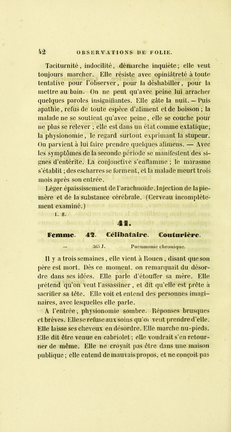 Taciturnité, indocilité, démarche inquiète; elle veut toujours marcher. Elle résiste avec opiniâtreté à toute tentative pour l’observer, pour la déshabiller, pour la mettre au bain. On ne peut qu’avec peine lui arracher quelques paroles insignifiantes. Elle gâte la nuit. —Puis apathie, refus de toute espèce d’aliment et de boisson; la malade ne se soutient qu’avec peine, elle se couche pour ne plus se relever ; elle est dans un état comme extatique; la physionomie, le regard surtout exprimant la stupeur. On parvient à lui faire prendre quelques alimens. — Avec les symptômes de la seconde période se manifestent des si- gnes d’entérite. La conjonctive s’enflamme ; le marasme s’établit ; des escharres se forment, et la malade meurt trois mois après son entrée. Léger épaississement de l’arachnoïde. Injection de la pie- mère et de la substance cérébrale. (Cerveau incomplète- ment examiné.) 1. 8. 4t. femme. 4^. €élîtoataîa»e. Couturière. — 3G5 J. Pneumonie chronique. 11 y a trois semaines , elle vient à Rouen , disant que son père est mort. Dès ce moment, on remarquait du désor- dre dans ses idées. Elle parle d’étouffer sa mère. Elle prétend qu’on veut l’assassiner , et dit qu’elle est prête à sacrifier sa tête. Elle voit et entend des personnes imagi- naires, avec lesquelles elle parle. A l’entrée, physionomie sombre. Réponses brusques etbrèves. Elle se refuse aux soins qu’oi veut prendre d’elle. Elle laisse ses cheveux en désordre. Elle marche nu-pieds. Elle dit être venue en cabriolet ; elle voudrait s’en retour- ner de même. Elle ne croyait pas être dans une maison publique ; elle entend de mauvais propos, et ne conçoit pas