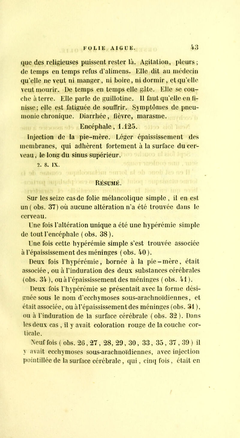 ({ue des religieuses puissent rester là. Agitation, pleurs ; (le temps en temps refus d’alimens. Elle dit au médecin (lu’elle ne veut ni manger, ni boire, ni dormir, etciu’clle veut mourir. De temps en temps elle gâte. Elle se cou- che à terre. Elle parle de guillotine. 11 faut qu’elle en li- nisse; elle est fatiguée de souffrir. Sympt(jnies de pneu- monie chronique. Diarrhée, fièvre, marasme. Encéphale, 1.125. Injection de la pie-mère. Léger épaississement des membranes, qui adhèrent fortement à la surface du cer- veau, le long du sinus supérieur. 2. 8. IX. Résumé. Sur les seize cas de folie mélancolique simple , il en est un ( obs. 37) où aucune altération n’a été trouvée dans le cerveau. Une fois l’altération unique a été une hypérémie simple de tout l’encéphale ( obs. 38 ). Une fois cette hypérémie simple s’est trouvée associée à l’épaississement des méninges (obs. 40). Deux fois l’hypérémie, bornée à la pie-mère, était associée, ou à l’induration des deux substances cérébrales (obs. 34), ou à l’épaississement des méninges (obs. 41). Deux fois l’hypérémie se présentait avec la forme dési- gnée sous le nom d’ecchymoses sous-arachnoïdiennes, et était associée, ou àl’épaississementdes méninges (obs. 31 ), ou à l’induration de la surface cérébrale (obs. 32 ). Dans les deux cas , il y avait coloration rouge de la couche cor- ticale. Neuf fois ( obs. 26,27, 28, 29, 30, 33, 35, 37,39 ) il y avait ecchymoses sous-arachnoïdiennes, avec injection pointilléc de la surface cérébrale, (jui, cinq fois , était en