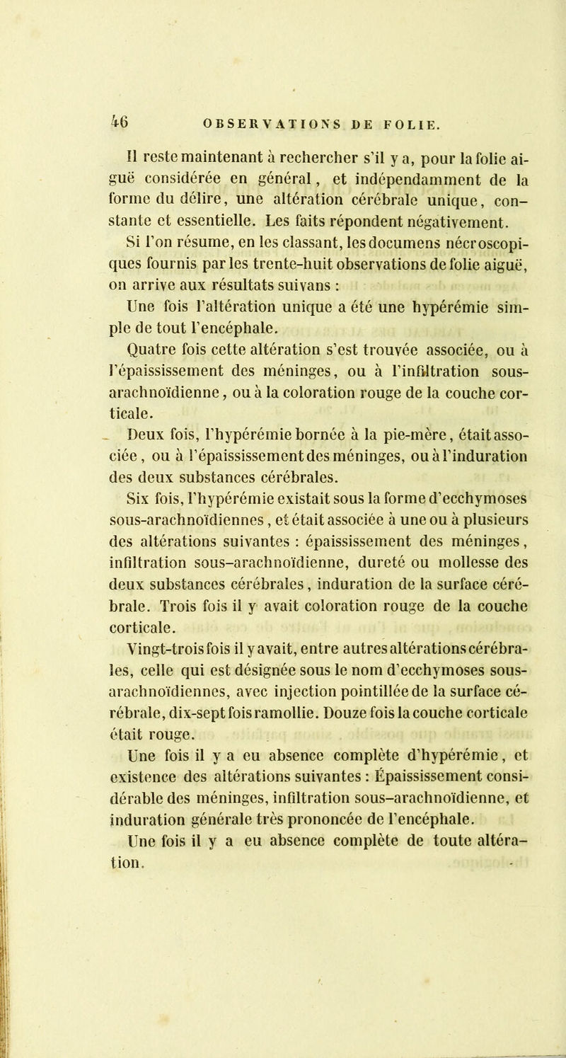 11 reste maintenant à rechercher s’il y a, pour la folie ai- guë considérée en général, et indépendamment de la forme du délire, une altération cérébrale unique, con- stante et essentielle. Les faits répondent négativement. Si l’on résume, en les classant, lesdocumens nécroscopi- ques fournis parles trente-huit observations de folie aiguë, on arrive aux résultats suivans : Une fois l’altération unique a été une hypérémie sim- ple de tout l’encéphale. Quatre fois cette altération s’est trouvée associée, ou à l’épaississement des méninges, ou à l’inftltration sous- arachnoïdienne , ou à la coloration rouge de la couche cor- ticale. - Deux fois, l’hypérémie bornée à la pie-mère, était asso- ciée , ou à l’épaississement des méninges, ou à l’induration des deux substances cérébrales. Six fois, l’hypérémie existait sous la forme d’ecchymoses sous-arachnoïdiennes, et était associée à une ou à plusieurs des altérations suivantes : épaississement des méninges, infdtration sous-arachnoïdienne, dureté ou mollesse des deux substances cérébrales, induration de la surface céré- brale. Trois fois il y- avait coloration rouge de la couche corticale. Vingt-trois fois il y avait, entre autres altérations cérébra- les, celle qui est désignée sous le nom d’ecchymoses sous- arachnoïdiennes, avec injection pointilléede la surface cé- rébrale, dix-sept fois ramollie. Douze fois la couche corticale était rouge. Une fois il y a eu absence complète d’hypérémie, et existence des altérations suivantes : Épaississement consi- dérable des méninges, infdtration sous-arachnoïdienne, et induration générale très prononcée de l’encéphale. Une fois il y a eu absence complète de toute altéra- tion.