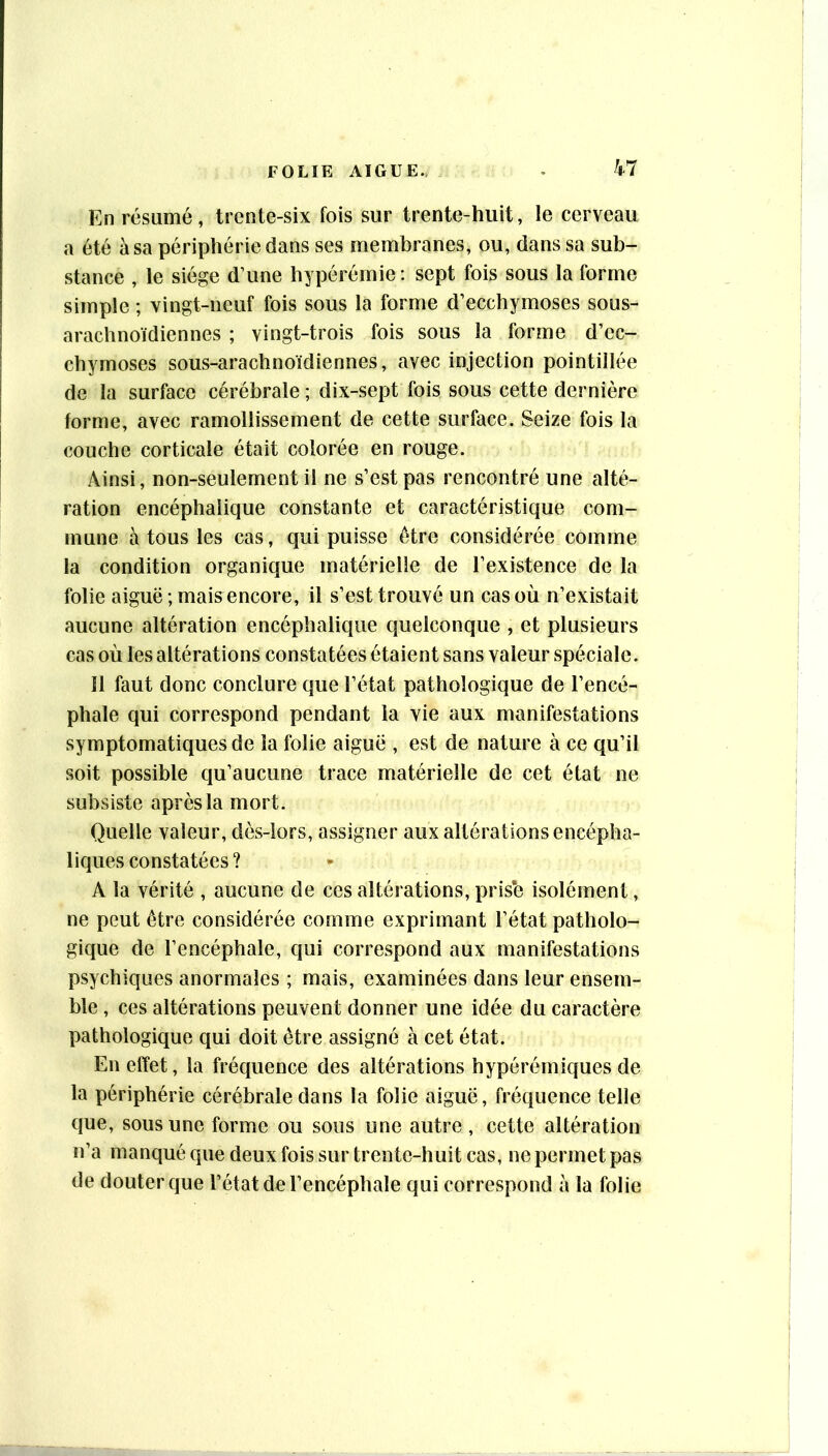 En résumé, trente-six fois sur trente-huit, le cerveau a été à sa périphérie dans ses membranes, ou, dans sa sub- stance , le siège d’une hypérémie: sept fois sous la forme simple ; vingt-neuf fois sous la forme d’ecchymoses sous- arachnoïdiennes ; vingt-trois fois sous la forme d’ec- chymoses sous-arachnoïdiennes, avec injection pointillée de la surface cérébrale ; dix-sept fois sous cette dernière forme, avec ramollissement de cette surface. Seize fois la couche corticale était colorée en rouge. Ainsi, non-seulement il ne s’est pas rencontré une alté- ration encéphalique constante et caractéristique com- mune à tous les cas, qui puisse être considérée comme la condition organique matérielle de l’existence de la folie aiguë ; mais^encore, il s’est trouvé un cas où n’existait aucune altération encéphalique quelconque , et plusieurs cas où les altérations constatées étaient sans valeur spéciale. Il faut donc conclure que l’état pathologique de l’encé- phale qui correspond pendant la vie aux manifestations symptomatiques de la folie aiguë , est de nature à ce qu’il soit possible qu’aucune trace matérielle de cet état ne subsiste après la mort. Quelle valeur, dès-lors, assigner aux altérations encépha- liques constatées? A la vérité , aucune de ces altérations, prise isolément, ne peut être considérée comme exprimant l’état patholo- gique de l’encéphale, qui correspond aux manifestations psychiques anormales ; mais, examinées dans leur ensem- ble , ces altérations peuvent donner une idée du caractère pathologique qui doit être assigné à cet état. En effet, la fréquence des altérations hypérérniques de la périphérie cérébrale dans la folie aiguë, fréquence telle que, sous une forme ou sous une autre, cette altération n’a manqué que deux fois sur trente-huit cas, ne permet pas de douter que l’état de l’encéphale qui correspond à la folie