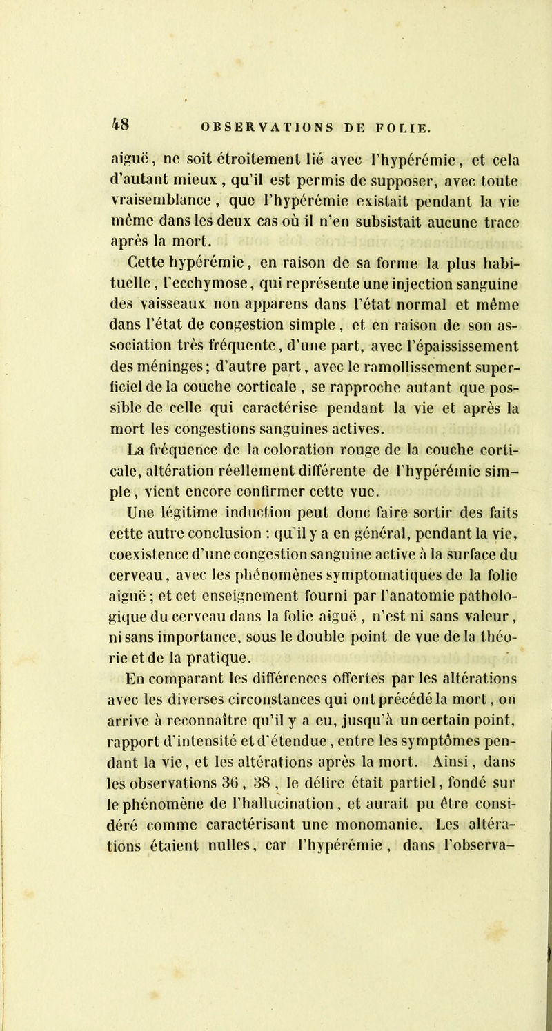4-8 aiguë, ne soit étroitement lié avec Thypérémie, et cela d’autant mieux , qu’il est permis de supposer, avec toute vraisemblance, que l’hypérémie existait pendant la vie même dans les deux cas où il n’en subsistait aucune trace après la mort. Cette hypérémie, en raison de sa forme la plus habi- tuelle, l’ecchymose, qui représente une injection sanguine des vaisseaux non apparens dans l’état normal et même dans l’état de congestion simple, et en raison de son as- sociation très fréquente, d’une part, avec l’épaississement des méninges ; d’autre part, avec le ramollissement super- ficiel de la couche corticale , se rapproche autant que pos- sible de celle qui caractérise pendant la vie et après la mort les congestions sanguines actives. La fréquence de la coloration rouge de la couche corti- cale, altération réellement différente de l’hypérémie sim- ple , vient encore confirmer cette vue. Une légitime induction peut donc faire sortir des faits cette autre conclusion ; qu’il y a en général, pendant la vie, coexistence d’une congestion sanguine active à la surface du cerveau, avec les phénomènes symptomatiques de la folie aiguë ; et cet enseignement fourni par l’anatomie patholo- gique du cerveau dans la folie aiguë , n’est ni sans valeur, ni sans importance, sous le double point de vue de la théo- rie et de la pratique. En comparant les différences offertes par les altérations avec les diverses circonstances qui ont précédé la mort, on arrive à reconnaître qu’il y a eu, jusqu’à un certain point, rapport d’intensité et d'étendue, entre les symptômes pen- dant la vie, et les altérations après la mort. Ainsi, dans les observations 36 , 38 , le délire était partiel, fondé sur le phénomène de l’hallucination, et aurait pu être consi- déré comme caractérisant une monomanie. Les altéra- tions étaient nulles, car l’hypérémie, dans l’observa-