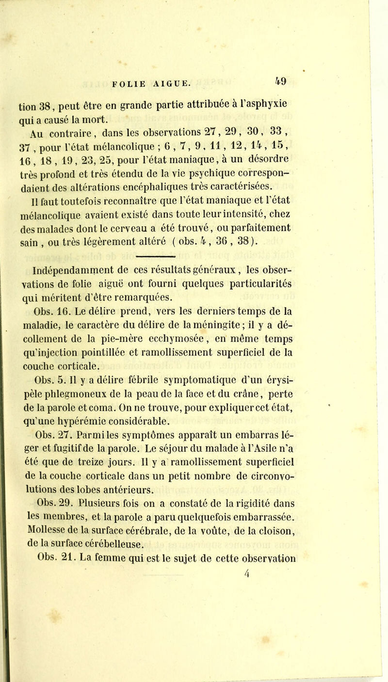 tion 38, peut être en grande partie attribuée à l’asphyxie qui a causé la mort. Au contraire , dans les observations 27, 29 , 30, 33 , 37 , pour l’état mélancolique ; 6 , 7, 9 , 11, 12, 14 , 15, 16 , 18 , 19, 23, 25, pour l’état maniaque, à un désordre très profond et très étendu de la vie psychique correspon- daient des altérations encéphaliques très caractérisées. Il faut toutefois reconnaître que l’état maniaque et l’état mélancolique avaient existé dans toute leur intensité, chez des malades dont le cerveau a été trouvé, ou parfaitement sain , ou très légèrement altéré ( obs. 4 , 36 , 38 ). Indépendamment de ces résultats généraux, les obser- valions de folie aiguë ont fourni quelques particularités qui méritent d’être remarquées. Obs. 16. Le délire prend, vers les derniers temps de la maladie, le caractère du délire de la méningite ; il y a dé- collement de la pie-mère ecchymosée, en même temps qu’injection pointillée et ramollissement superficiel de la couche corticale. Obs. 5. Il y a délire fébrile symptomaticjue d’un érysi- pèle phlegmoneux de la peau de la face et du crâne, perte de la parole et coma. On ne trouve, pour expliquer cet état, qu’une hypérémie considérable. Obs. 27. Parmi les symptômes apparaît un embarras lé- ger et fugitif de la parole. Le séjour du malade à l’Asile n’a été que de treize jours. Il y a ramollissement superficiel de la couche corticale dans un petit nombre de circonvo- lutions des lobes antérieurs. Obs. 29. Plusieurs fois on a constaté de la rigidité dans les membres, et la parole a paru quelquefois embarrassée. Mollesse de la surface cérébrale, de la voûte, de la cloison, de la surface cérébelleuse. Obs. 21. La femme qui est le sujet de cette observation 4