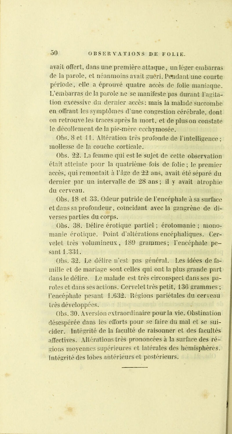 avait oiTert, dans une première attaque, un léger embarras de ia parole, et néanmoins avait guéri. Pcfndant une courte période, elle a éprouvé quatre accès de folie maniaque. L’embarras de la parole ne se manifeste pas durant l’agita- tion excessive du dernier accès : mais la malade succombe en offrant les symptômes d’une congestion cérébrale, dont on retrouve les traces après la mort, et de plus on constate le décollement de la pie-mère ecchymosée. Obs. 8 et il. Altération très profonde de l’intelligence ; mollesse de la couche corticale. Obs. 22. La femme qui est le sujet de cette observation était atteinte pour la quatrième fois de folie ; le premier accès, qui remontait à l’âge de 22 ans, avait été séparé du dernier par un intervalle de 28 ans ; il y avait atrophie du cerveau. Obs. 18 et 33. Odeur putride de l’encéphale à sa surface et dans sa profondeur, coïncidant avec la gangrène de di- verses parties du corps. Obs. 38. Délire érotique partiel ; érotomanie ; mono- manie érotique. Point d’altérations encéphaliques. Cer- velet très volumineux, 189 grammes ; l’encéphale pe- sant 1.331. Obs. 32. Le délire n’est pas général. Les idées de fa- mille et de mariage sont celles qui ont la plus grande part dans le délire. Le malade est très circonspect dans ses pa- roles et dans ses actions. Cervelet très petit, 136 grammes ; l’encéphale pesant 1.632. Régions pariétales du cerveau très développées. Obs. 30. Aversion extraordinaire pour la vie. Obstination désespérée dans les efforts pour se faire du mal et se sui- cider. Intégrité de la faculté de raisonner et des facultés affectives. Altérations très prononcées à la surface des ré- gions moyennes supérieures et latérales des hémisphères. Intégrité des lobes antérieurs et postérieurs.