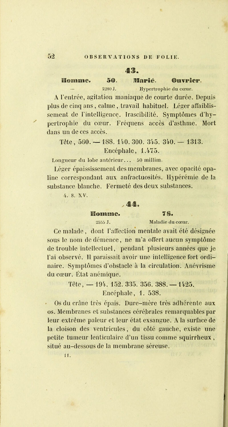 43. SI®asaaM©. 50. M«a»îc. ®6ïvi*ier. — 2280 J. Hypertrophie du cœur. A rentrée, agitation maniaque de courte durée. Depuis plus de cinq ans , calme , travail habituel. Léger affaiblis- sement de rintelligencc. Irascibilité. Symptômes d’hy- ^ pertrophie du cœur. Fréquens accès d’asthme. Mort dans un de ces accès. Tête, 560. ~ 188. 140. 300. 345. 340. — 1313. Encéphale, 1.475. Longueur du lobe anterieur.,. 50 millim. Léger épaississement des membranes, avec opacité opa- line correspondant aux anfractuosités. Hypérémie de la substance blanche. Fermeté des deux substances. 4. 8. XV. .44. Momiiiii©. 7 §• 2555 J. Maladie du cœur. Ce malade , dont l’affection mentale avait été désignée sous le nom de démence, ne m’a offert aucun symptôme de trouble intellectuel, pendant plusieurs années que je l’ai observé. Il paraissait avoir une intelligence fort ordi- naire. Symptômes d’obstacle à la circulation. Anévrisme du cœur. État anémique. Tête, — 194. 152. 335. 356. 388. — 1425. Encéphale, 1. 538. Os du erône très épais. Dure-mère très adhérente aux os. Membranes et substances cérébrales remarquables par leur extrême pâleur et leur état exsangue. A la surface de la cloison des ventricules, du côté gauche, existe une petite tumeur lenticulaire d’un tissu comme squirrheux , situé au-dessous de la membrane séreuse. H.