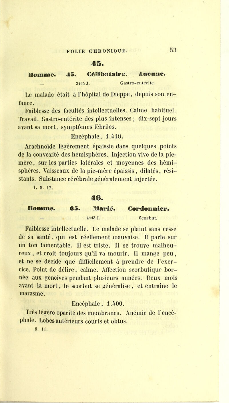 45. Houiflue. 45. Célilîataipc. ^ascîBfi»©. _ 3465 J. Gastro-entérite. Le malade était à riiôpital de Dieppe, depuis son en- fance. Faiblesse des facultés intellectuelles. Calme habituel. Travail. Gastro-entérite des plus intenses; dix-sept jours avant sa mort, symptômes fébriles. Encéphale, 1.4^10. Arachnoïde légèrement épaissie dans quelques points de la convexité des hémisphères. Injection vive de la pie- mère , sur les parties latérales et moyennes des hémi- sphères. Vaisseaux de la pie-mère épaissis , dilatés, rési- stants. Substance cérébrale généralement injectée. 1. 8. 12. m. Uoinme. 65. IMas*£é. Coi^dosisalei*. — 4443 J. Scorbut. Faiblesse intellectuelle. Le malade se plaint sans cesse de sa santé, qui est réellement mauvaise. Il parle sur un ton lamentable. Il est triste. 11 se trouve malheu- reux, et croit toujours qu’il va mourir. Il mange peu, et ne se décide que difficilement à prendre de l’exer- cice. Point de délire, calme. Affection scorbuticiue bor- née aux gencives pendant plusieurs années. Deux mois avant la mort, le scorbut se généralise , et entraîne le marasme. Encéphale, 1.400. Très légère opacité des membranes. Anémie de l’encé- phale. Lobes antérieurs courts et obtus.