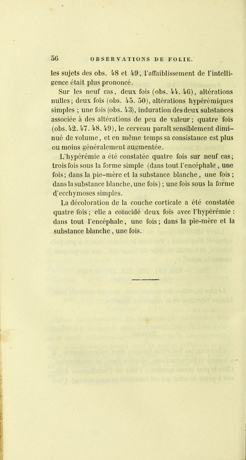 les sujets des obs. 48 et 49, l’affaiblissement de l’intelli- gence était plus prononcé. Sur les neuf cas, deux fois (obs. 44. 46), altérations nulles; deux fois (obs. 45. 50), altérations hypérémiques simples ; une fois (obs. 43), induration des deux substances associée à des altérations de peu de valeur ; quatre fois (obs. 42. 47. 48. 49), le cerveau paraît sensiblement dimi- nué de volume, et en même temps sa consistance est plus ou moins généralement augmentée. L’hypérémie a été constatée quatre fois sur neuf cas ; trois fois sous la forme simple (dans tout l’encéphalè', une fois ; dans la pie-mère et la substance blanche , une fois ; dans la substance blanche, une fois) ; une fois sous la forme d’ecchymoses simples. La décoloration de la couche corticale a été constatée quatre fois ; elle a coïncidé deux fois avec l’hypérémie : dans tout l’encéphale, une fois ; dans la pie-mère et la substance blanche , une fois.