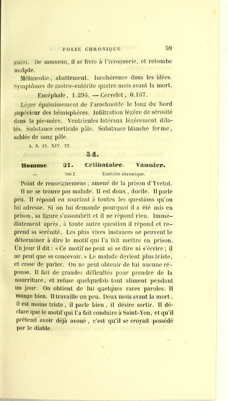 î^iiéri. De nouveau, il se livre à Fivrognerie, et retombe malade. Mélancolie, abattement. Incohérence dans les idées. Symptômes de gastro-entérite quatre mois avant la mort. Encéphale, 1.298. •—Cervelet, 0.107. Léger épaississement de l’arachnoïde le long du bord supérieur des hémisphères, infiltration légère de sérosité dans la pie-mère. Ventricules latéraux légèrement dila- tés. Substance corticale pâle. Substance blanche ferme, sablée de sang pâle. 4. 8. 12. XIV. 22. Moniine. Vaiasilea», — 790 J. Entérite chronique. Point de renseignemens ; amené de la prison d’Yvetot. 11 ne se trouve pas malade. Il est doux, docile, fl parle peu. 11 répond en souriant à toutes les questions qu’on lui adresse. Si on lui demande pourquoi il a été mis en prison, sa figure s’assombrit et il ne répond rien. Immé- diatement après, à toute autre question il répond et re- prend sa sérénité. Les plus vives instances ne peuvent le déterminer à dire le motif qui l’a fait mettre en prison. Un jour il dit : « Ce motif ne peut ni se dire ni s’écrire ; il ne peut que se concevoir.» Le malade devient plus triste, et cesse de parler. On ne peut obtenir de lui aucune ré- ponse. Il fait de grandes difficultés pour prendre de la nourriture, et refuse ciueiquefois tout aliment pendant un jour. On obtient de lui quelques rares paroles. 11 mange bien. Il travaille un peu. Deux mois avant la mort, il est moins triste , il parle bien , il désire sortir. Il dé- clare que le motif qui l’a fait conduire à Saint-Yon, et qu’il prétend avoir déjà avoué , c’est qu’il se croyait possédé par le diable.