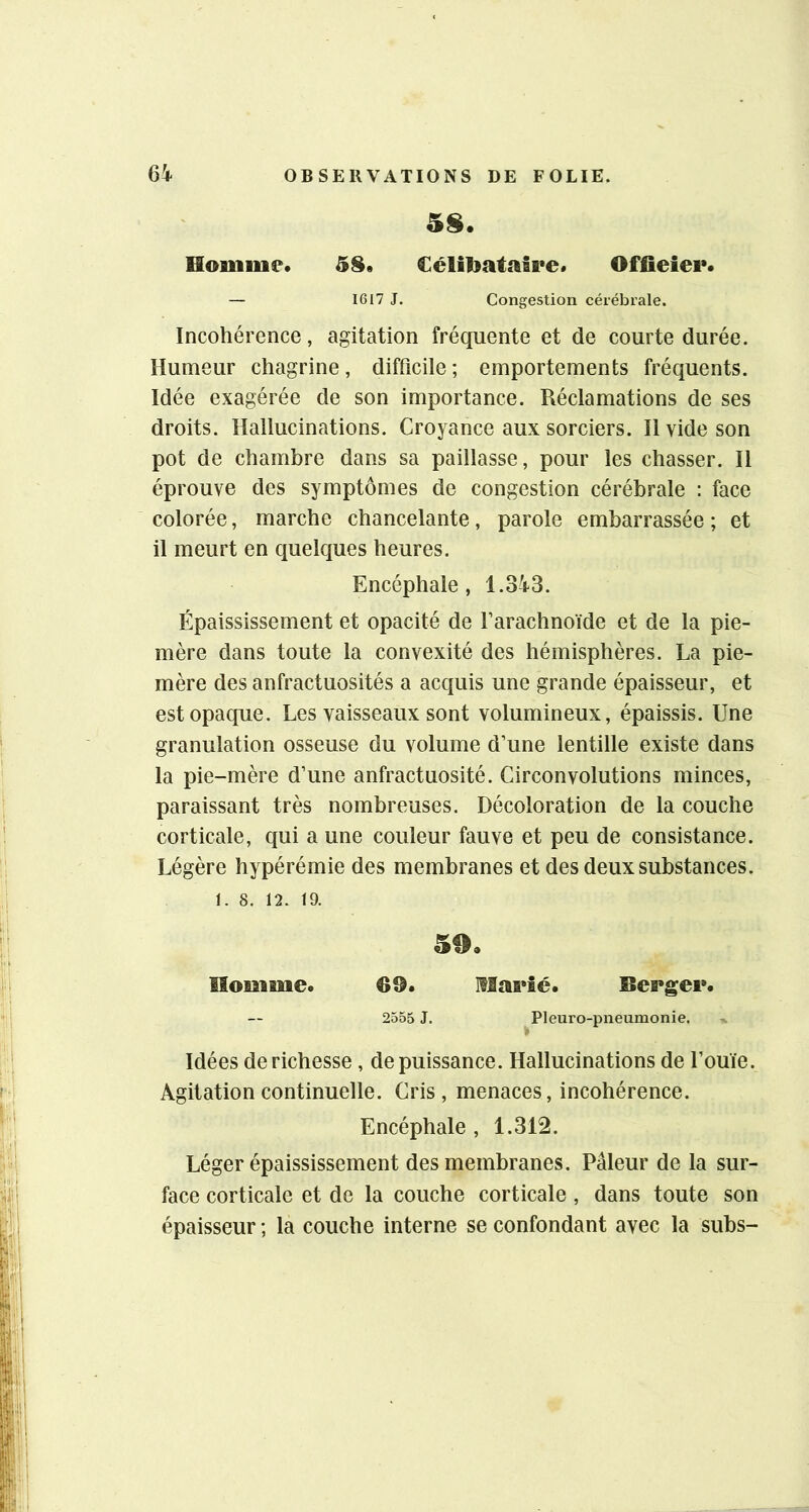 5§. Homme. 58. €éli1iataii*e. Offieiei*. — 1617 J. Congestion cérébrale. Incohérence, agitation fréquente et de courte durée. Humeur chagrine, difficile ; emportements fréquents. Idée exagérée de son importance. Réclamations de ses droits. Hallucinations. Croyance aux sorciers. H vide son pot de chambre dans sa paillasse, pour les chasser. Il éprouve des symptômes de congestion cérébrale : face colorée, marche chancelante, parole embarrassée ; et il meurt en quelques heures. Encéphale, 1.3^i-3. Épaississement et opacité de Farachnoïde et de la pie- mère dans toute la convexité des hémisphères. La pie- mère des anfractuosités a acquis une grande épaisseur, et est opaque. Les vaisseaux sont volumineux, épaissis. Une granulation osseuse du volume d’une lentille existe dans la pie-mère d’une anfractuosité. Circonvolutions minces, paraissant très nombreuses. Décoloration de la couche corticale, qui a une couleur fauve et peu de consistance. Légère hypérémie des membranes et des deux substances. 1. 8. 12. 19. 50. Homme. 69. Maeîé. Beegei». 2555 J. ^Pleuro-piieumonie. Idées de richesse, de puissance. Hallucinations de l’ouïe. Agitation continuelle. Cris , menaces, incohérence. Encéphale , 1.312. Léger épaississement des membranes. Pâleur de la sur- face corticale et de la couche corticale, dans toute son épaisseur ; la couche interne se confondant avec la subs-