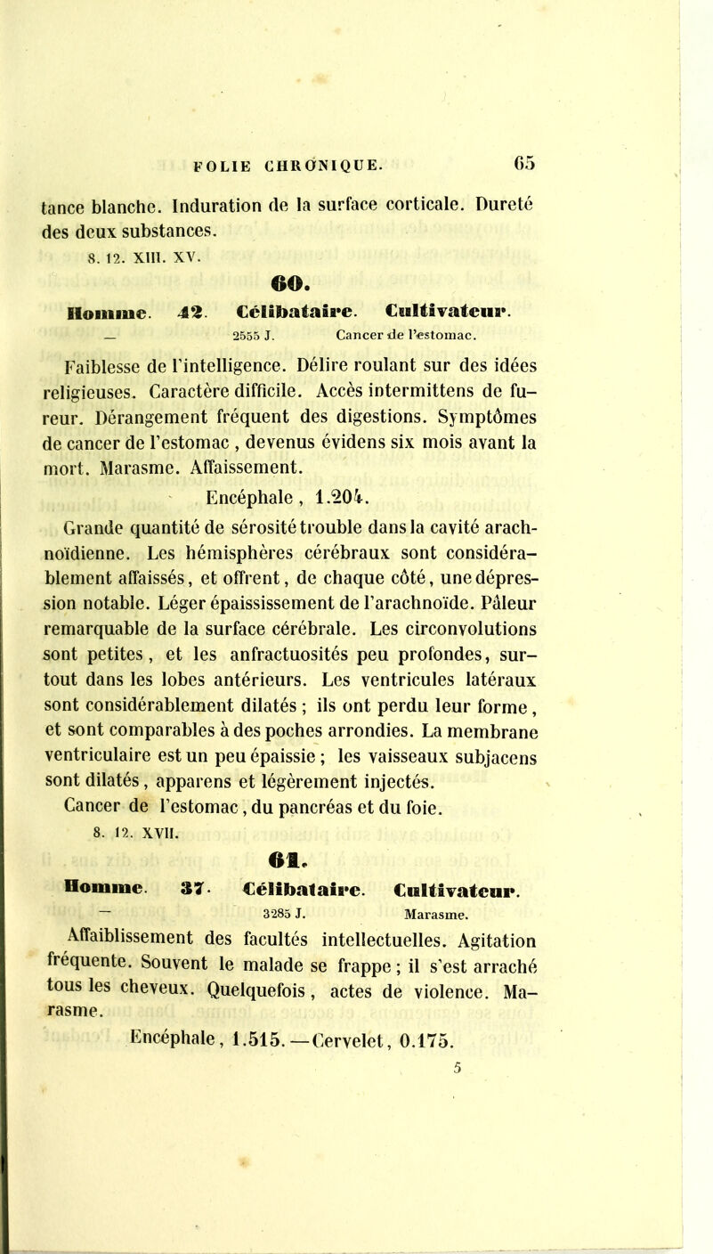 tance blanche. Induration de la surface corticale. Dureté des deux substances. 8. 12. Xlll. XV. OO. Iloiiiiue. 42. CcÜtoataîre. Cwltivateufl*. — 2555 J. Cancer de l’estomac. Faiblesse de Fintelligence. Délire roulant sur des idées religieuses. Caractère difficile. Accès intermittens de fu- reur. Dérangement fréquent des digestions. Symptômes de cancer de l’estomac , devenus évidens six mois avant la mort. Marasme. Affaissement. Encéphale, Grande quantité de sérosité trouble dans la cavité arach- noïdienne. Les hémisphères cérébraux sont considéra- blement affaissés, et offrent, de chaque côté, une dépres- sion notable. Léger épaississement de l’arachnoïde. Pâleur remarquable de la surface cérébrale. Les circonvolutions sont petites, et les anfractuosités peu profondes, sur- tout dans les lobes antérieurs. Les ventricules latéraux sont considérablement dilatés ; ils ont perdu leur forme, et sont comparables à des poches arrondies. La membrane ventriculaire est un peu épaissie ; les vaisseaux subjacens sont dilatés, apparens et légèrement injectés. Cancer de l’estomac, du pancréas et du foie. 8. 12. XVll. 6t. Homme. Célibataire. CultiTatcnr. ~ 3285 J. Marasme. Affaiblissement des facultés intellectuelles. Agitation fréquente. Souvent le malade se frappe ; il s’est arraché tous les cheveux. Quelquefois, actes de violence. Ma- rasme. Encéphale, 1.515.—Cervelet, 0.175. 5
