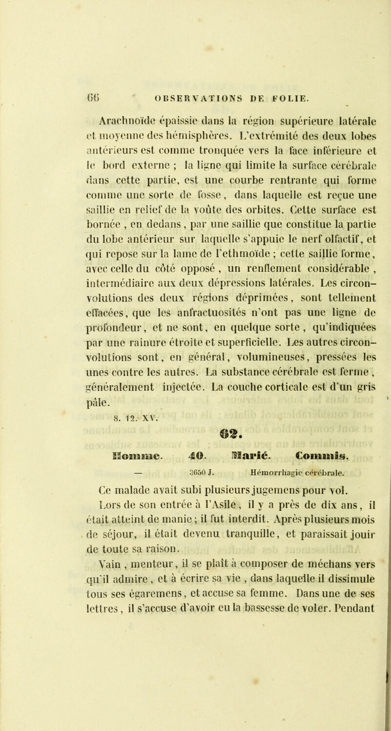 Arachnoïde épaissie dans la région supérieure latérale et moyenne des hémisphères. L’extrémité des deux lobes antérieurs est comme tronquée vers la face inférieure et ie bord externe ; la ligne qui limite la surface cérébrale dans cette partie, est une courbe rentrante qui forme comme une sorte de fosse, dans laquelle est reçue une saillie en relief de la voûte des orbites. Cette surface est bornée , en dedans , par une saillie que constitue la partie du lobe antérieur sur laquelle s’appuie le nerf olfactif, et qui repose sur la lame de l’ethmoïde ; cette saillie forme, avec celle du côté opposé , un renflement considérable , intermédiaire aux deux dépressions latérales. Les circon- volutions des deux régions déprimées, sont tellement elïacées , que les anfractuosités n’ont pas une ligne de profondeur, et ne sont, en quelque sorte , qu’indiquées par une rainure étroite et superficielle. Les autres circon- volutions sont, en général, volumineuses, pressées les unes contre les autres. La substance cérébrale est ferme , généralement injectée. La couche corticale est d’un gris pâle. 8. 12. XV. 6t. Ilosiaaiie. 40. Commis. — 3650 J. Hémorrhagie cérébrale. Ce malade avait subi plusieurs jugemens pour vol. Lors de son entrée à l’Asile , il y a près de dix ans, il était atteint de manie ; il fut interdit. xVprès plusieurs mois de séjour, il était devenu tranquille, et paraissait jouir de toute sa raison. Vain , menteur, il se plaît à composer de médians vers qu'il admire , et à écrire sa vie , dans laquelle il dissimule tous ses égaremens, et accuse sa femme. Dans une de ses lettres, il s’accuse d’avoir eu la bassesse de voler. Pendant