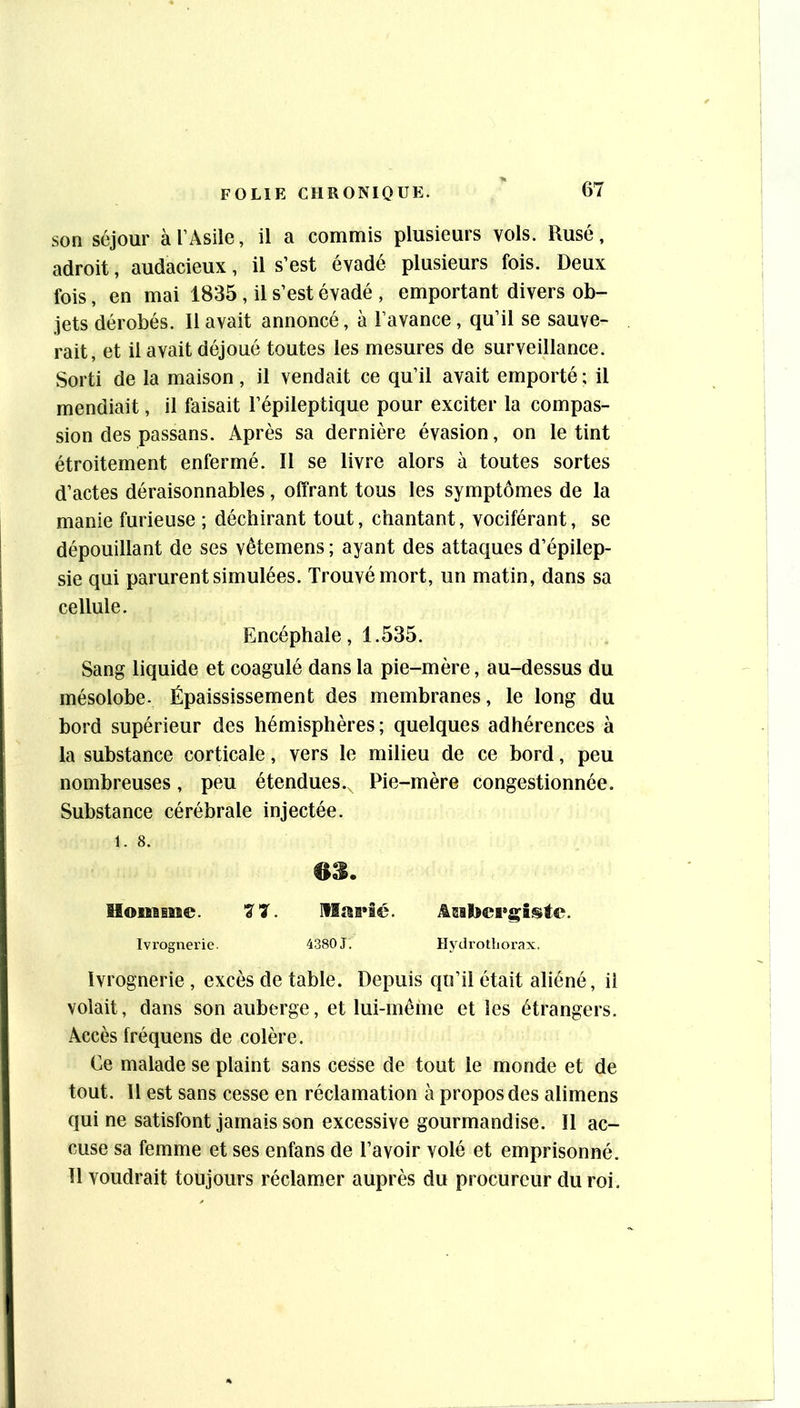 son séjour à l’Asile, il a commis plusieurs vols. Rusé, adroit, audacieux, il s’est évadé plusieurs fois. Deux fois, en mai 1835 , il s’est évadé , emportant divers ob- jets dérobés. Il avait annoncé, à l’avance, qu’il se sauve- rait, et il avait déjoué toutes les mesures de surveillance. Sorti de la maison, il vendait ce qu’il avait emporté ; il mendiait, il faisait l’épileptique pour exciter la compas- sion des passans. Après sa dernière évasion, on le tint étroitement enfermé. Il se livre alors à toutes sortes d’actes déraisonnables, offrant tous les symptômes de la manie furieuse ; déchirant tout, chantant, vociférant, se dépouillant de ses vêtemens; ayant des attaques d’épilep- sie qui parurent simulées. Trouvé mort, un matin, dans sa cellule. Encéphale, 1.535. Sang liquide et coagulé dans la pie-mère, au-dessus du mésolobe- Épaississement des membranes, le long du bord supérieur des hémisphères; quelques adhérences à la substance corticale, vers le milieu de ce bord, peu nombreuses, peu étendues.. Pie-mère congestionnée. Substance cérébrale injectée. 1. 8. 63. lIomsMe. 77. Marié. ii@iï[>cr|çîste. Ivrognerie. 4380 J. Hydrotliorax, Ivrognerie , excès de table. Depuis qu’il était aliéné, il volait, dans son auberge, et lui-même elles étrangers. Accès fréquens de colère. Ce malade se plaint sans cesse de tout le monde et de tout. Il est sans cesse en réclamation à propos des alimens qui ne satisfont jamais son excessive gourmandise. Il ac- cuse sa femme et ses enfans de l’avoir volé et emprisonné. 11 voudrait toujours réclamer auprès du procureur du roi.