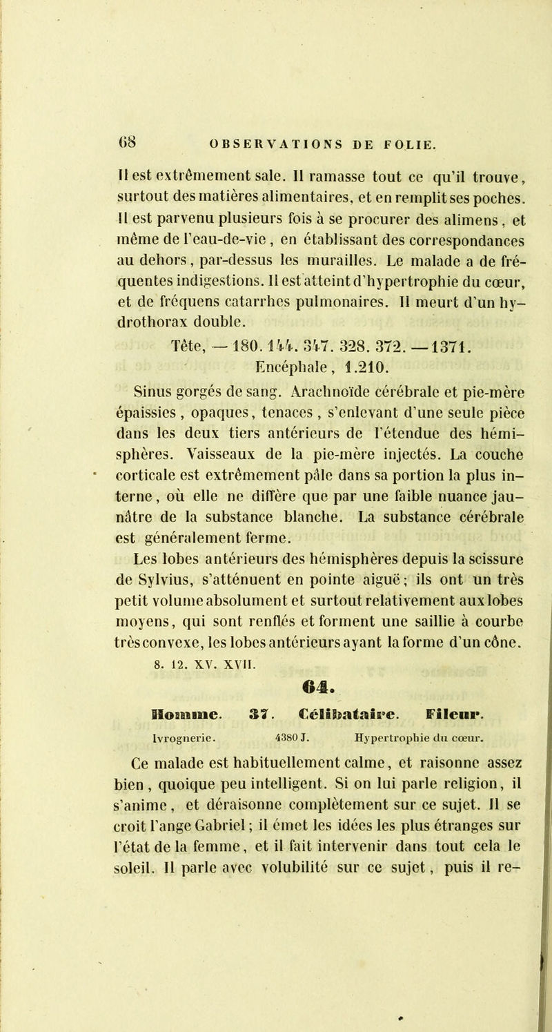 11 est extrêmement sale. 11 ramasse tout ce qu’il trouve, surtout des matières alimentaires, et en remplit ses poches. 11 est parvenu plusieurs fois à se procurer des alimens , et même de l’eau-de-vie, en établissant des correspondances au dehors, par-dessus les murailles. Le malade a de fré- quentes indigestions. 11 est atteint d’hypertrophie du cœur, et de fréquens catarrhes pulmonaires. 11 meurt d’un hy- drothorax double. Tête, ~ 180.14V. 347. 328. 372. —1371. Encéphale, 1.210. Sinus gorgés de sang. Arachnoïde cérébrale et pie-mère épaissies , opaques, tenaces , s’enlevant d’une seule pièce dans les deux tiers antérieurs de l’étendue des hémi- sphères. Vaisseaux de la pie-mère injectés. La couche corticale est extrêmement pâle dans sa portion la plus in- terne , où elle ne diffère que par une faible nuance jau- nâtre de la substance blanche. La substance cérébrale est généralement ferme. Les lobes antérieurs des hémisphères depuis la scissure de Sylvius, s’atténuent en pointe aiguë ; ils ont un très petit volume absolument et surtout relativement aux lobes moyens, qui sont renflés et forment une saillie à courbe trèsconvexe, les lobes antérieurs ayant la forme d’un cône. 8. 12. XV. xvii. 64. Sloafiiine. €éHbataÎE>e. Fileni*. Ivrognerie. 4380 J, Hypertrophie du cœur. Ce malade est habituellement calme, et raisonne assez bien , quoique peu intelligent. Si on lui parle religion, il s’anime, et déraisonne complètement sur ce sujet. Il se croit l’ange Gabriel ; il émet les idées les plus étranges sur l’état de la femme, et il fait intervenir dans tout cela le soleil. Il parle avec volubilité sur ce sujet, puis il re-